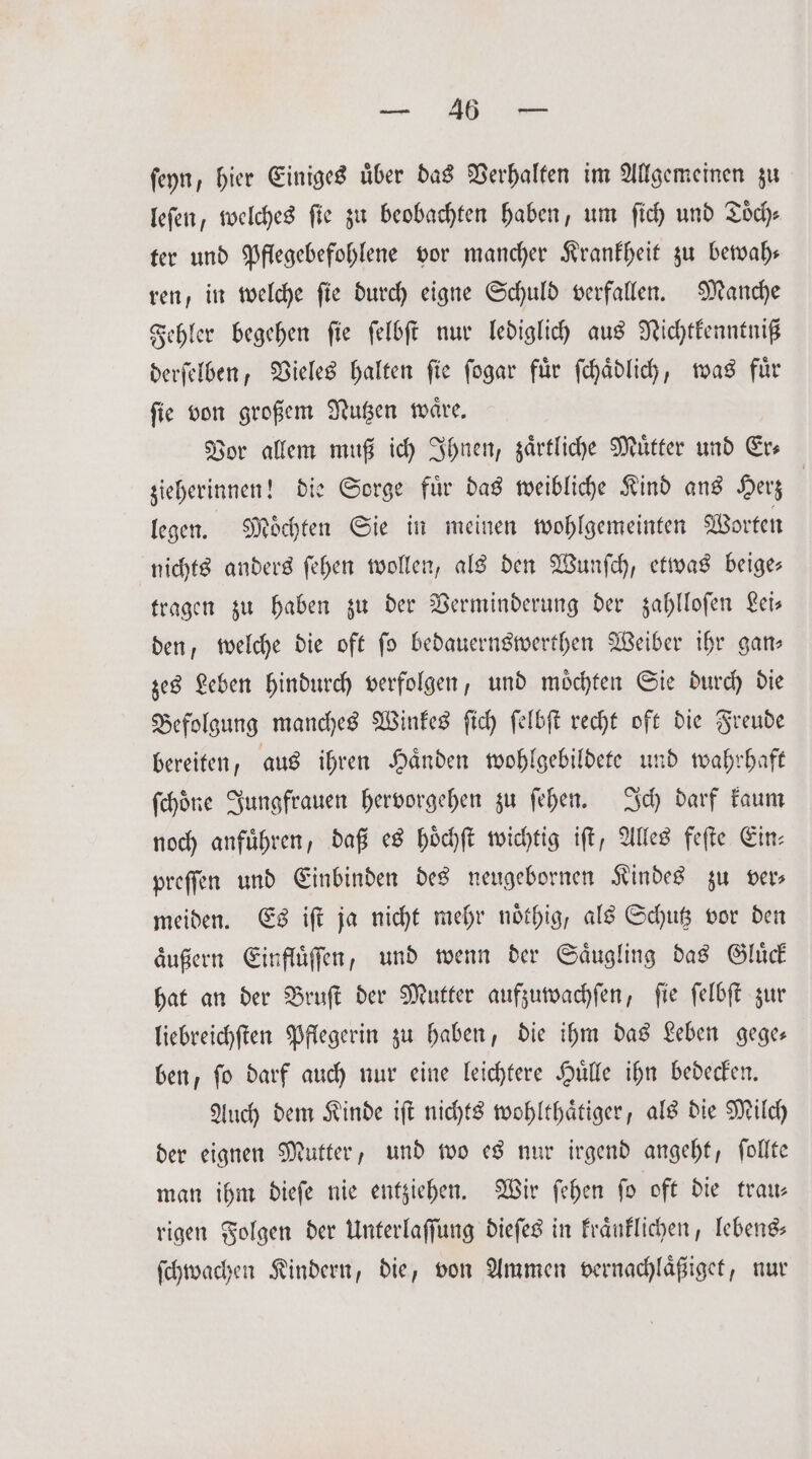 „ ſeyn, hier Einiges uͤber das Verhalten im Allgemeinen zu leſen, welches fie zu beobachten haben, um ſich und Toͤch⸗ ter und Pflegebefohlene vor mancher Krankheit zu bewah— ren, in welche ſie durch eigne Schuld verfallen. Manche Fehler begehen ſie ſelbſt nur lediglich aus Nichtkenntniß derſelben, Vieles halten fie fogar für ſchaͤdlich, was fuͤr ſie von großem Nutzen waͤre. Vor allem muß ich Ihnen, zaͤrtliche Muͤtter und Er— zieherinnen! die Sorge fuͤr das weibliche Kind ans Herz | legen. Möchten Sie in meinen wohlgemeinten Worten nichts anders ſehen wollen, als den Wunſch, etwas beige— tragen zu haben zu der Verminderung der zahlloſen Lei— den, welche die oft ſo bedauernswerthen Weiber ihr gan— zes Leben hindurch verfolgen, und moͤchten Sie durch die Befolgung manches Winkes ſich ſelbſt recht oft die Freude bereiten, aus ihren Haͤnden wohlgebildete und wahrhaft ſchoͤne Jungfrauen hervorgehen zu ſehen. Ich darf kaum noch anführen, daß es hoͤchſt wichtig iſt, Alles feſte Ein— preſſen und Einbinden des neugebornen Kindes zu vers meiden. Es iſt ja nicht mehr noͤthig, als Schutz vor den aͤußern Einfluͤſſen, und wenn der Saͤugling das Gluͤck hat an der Bruſt der Mutter aufzuwachſen, ſie ſelbſt zur liebreichſten Pflegerin zu haben, die ihm das Leben gege— ben, ſo darf auch nur eine leichtere Huͤlle ihn bedecken. Auch dem Kinde iſt nichts wohlthaͤtiger, als die Milch der eignen Mutter, und wo es nur irgend angeht, ſollte man ihm dieſe nie entziehen. Wir ſehen ſo oft die trau— rigen Folgen der Unterlaſſung dieſes in kraͤnklichen, lebens— ſchwachen Kindern, die, von Ammen vernachlaͤßiget, nur