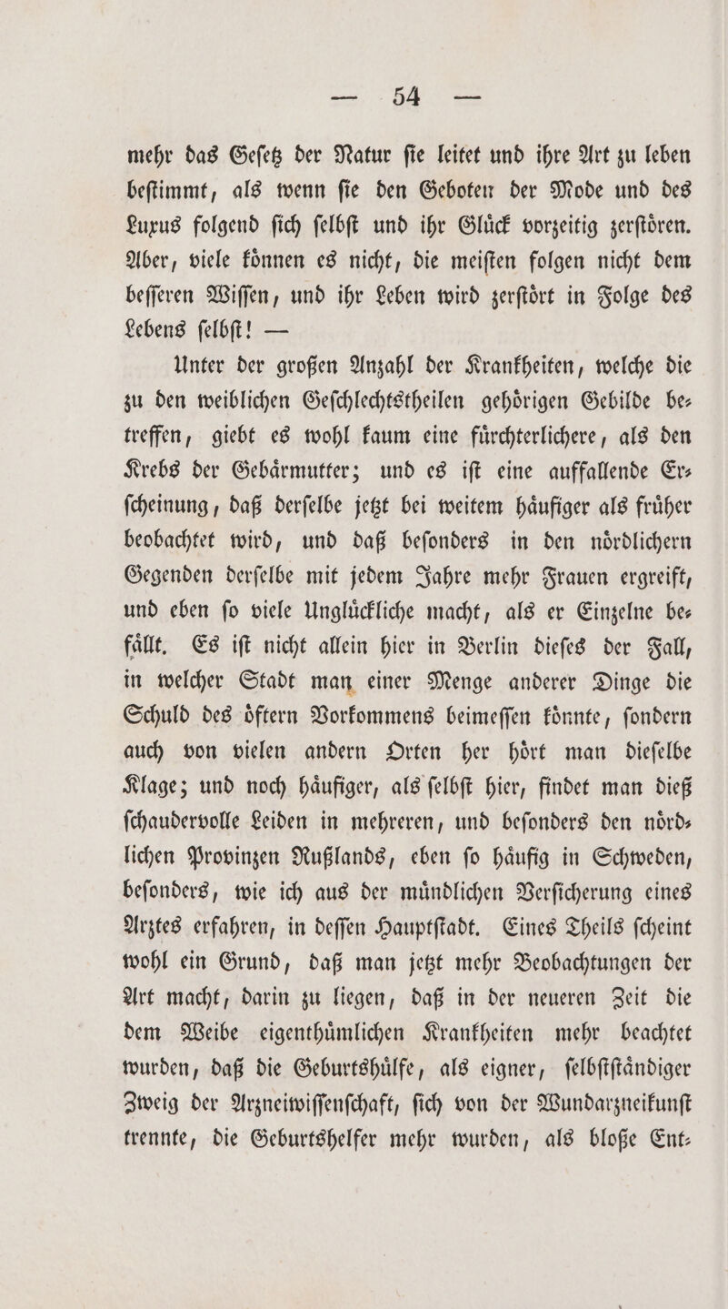 „ mehr das Geſetz der Natur ſie leitet und ihre Art zu leben beſtimmt, als wenn ſie den Geboten der Mode und des Luxus folgend ſich ſelbſt und ihr Gluͤck vorzeitig zerſtoͤren. Aber, viele koͤnnen es nicht, die meiſten folgen nicht dem beſſeren Wiſſen, und ihr Leben wird zerſtoͤrt in Folge des Lebens ſelbſt! — Unter der großen Anzahl der Krankheiten, welche die zu den weiblichen Geſchlechtstheilen gehoͤrigen Gebilde be— treffen, giebt es wohl kaum eine fuͤrchterlichere, als den Krebs der Gebärmutter; und es iſt eine auffallende Er— ſcheinung, daß derſelbe jetzt bei weitem haͤufiger als fruͤher beobachtet wird, und daß beſonders in den noͤrdlichern Gegenden derſelbe mit jedem Jahre mehr Frauen ergreift, und eben ſo viele Ungluͤckliche macht, als er Einzelne be— faͤllt. Es iſt nicht allein hier in Berlin dieſes der Fall, in welcher Stadt man einer Menge anderer Dinge die Schuld des oͤftern Vorkommens beimeſſen koͤnnte, ſondern auch von vielen andern Orten her hoͤrt man dieſelbe Klage; und noch haͤufiger, als ſelbſt hier, findet man dieß ſchaudervolle Leiden in mehreren, und beſonders den noͤrd— lichen Provinzen Rußlands, eben ſo haͤufig in Schweden, beſonders, wie ich aus der muͤndlichen Verſicherung eines Arztes erfahren, in deſſen Hauptſtadt. Eines Theils ſcheint wohl ein Grund, daß man jetzt mehr Beobachtungen der Art macht, darin zu liegen, daß in der neueren Zeit die dem Weibe eigenthuͤmlichen Krankheiten mehr beachtet wurden, daß die Geburtshuͤlfe, als eigner, ſelbſtſtaͤndiger Zweig der Arzneiwiſſenſchaft, ſich von der Wundarzneikunſt trennte, die Geburtshelfer mehr wurden, als bloße Ent—