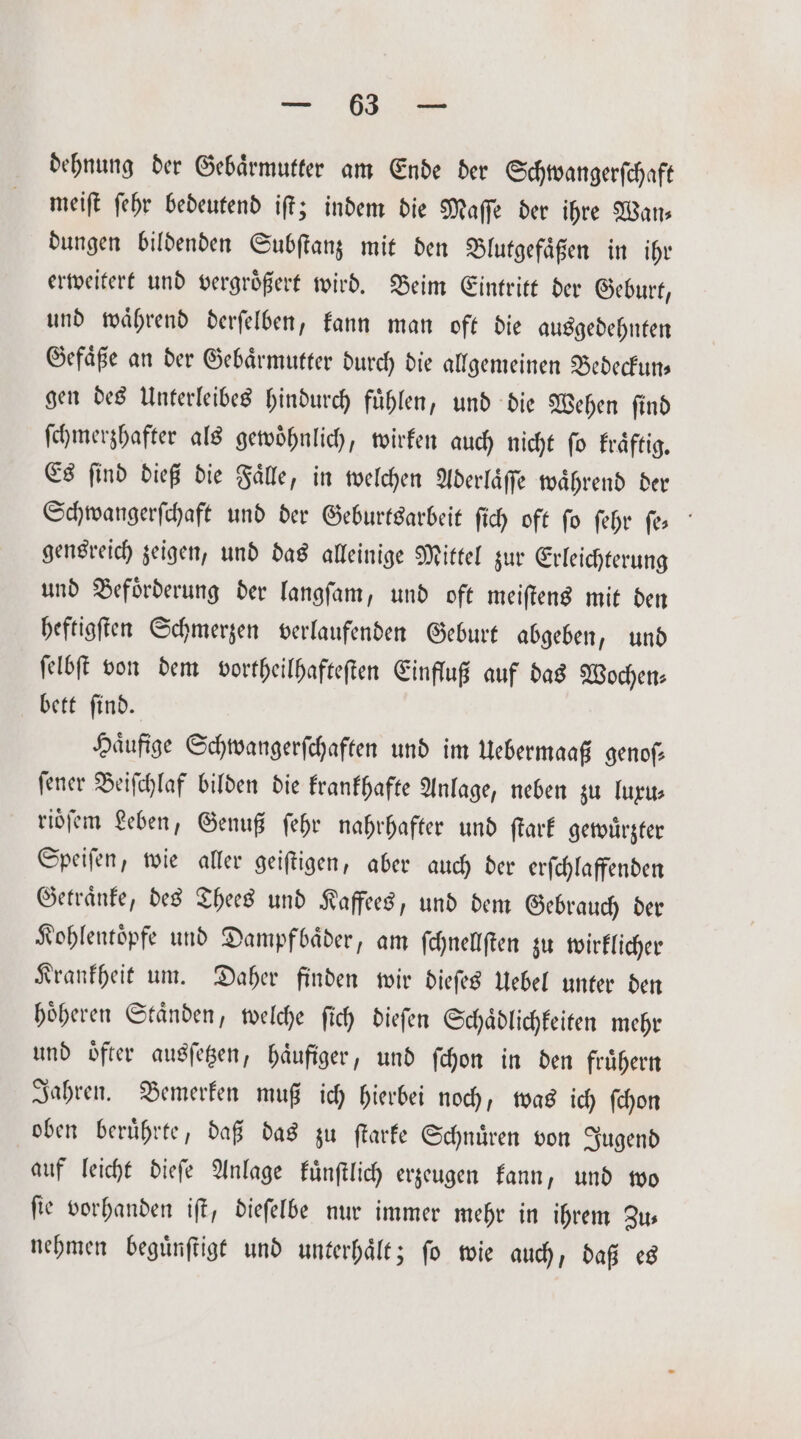 &gt; m. dehnung der Gebaͤrmutter am Ende der Schwangerſchaft meiſt ſehr bedeutend iſt; indem die Maſſe der ihre Wan⸗ dungen bildenden Subſtanz mit den Blutgefaͤßen in ihr erweitert und vergroͤßert wird. Beim Eintritt der Geburt, und waͤhrend derſelben, kann man oft die ausgedehnten Gefaͤße an der Gebaͤrmutter durch die allgemeinen Bedeckun— gen des Unterleibes hindurch fuͤhlen, und die Wehen ſind ſchmerzhafter als gewoͤhnlich, wirken auch nicht ſo kraͤftig. Es find dieß die Falle, in welchen Aderlaͤſſe waͤhrend der Schwangerſchaft und der Geburtsarbeit ſich oft fo ſehr ſe⸗ gensreich zeigen, und das alleinige Mittel zur Erleichterung und Befoͤrderung der langſam, und oft meiſtens mit den heftigſten Schmerzen verlaufenden Geburt abgeben, und ſelbſt von dem vortheilhafteſten Einfluß auf das Wochen⸗ bett ſind. Haͤufige Schwangerſchaften und im Uebermaaß genoſ⸗ ſener Beiſchlaf bilden die krankhafte Anlage, neben zu luxu⸗ rioſem Leben, Genuß ſehr nahrhafter und ſtark gewuͤrzter Speiſen, wie aller geiſtigen, aber auch der erſchlaffenden Getraͤnke, des Thees und Kaffees, und dem Gebrauch der Kohlentoͤpfe und Dampfbaͤder, am ſchnellſten zu wirklicher Krankheit um. Daher finden wir dieſes Uebel unter den hoͤheren Staͤnden, welche ſich dieſen Schaͤdlichkeiten mehr und oͤfter ausſetzen, haͤufiger, und ſchon in den fruͤhern Jahren. Bemerken muß ich hierbei noch, was ich ſchon oben beruͤhrte, daß das zu ſtarke Schnuͤren von Jugend auf leicht dieſe Anlage kuͤnſtlich erzeugen kann, und wo ſie vorhanden iſt, dieſelbe nur immer mehr in ihrem Zus nehmen beguͤnſtigt und unterhaͤlt; ſo wie auch, daß es