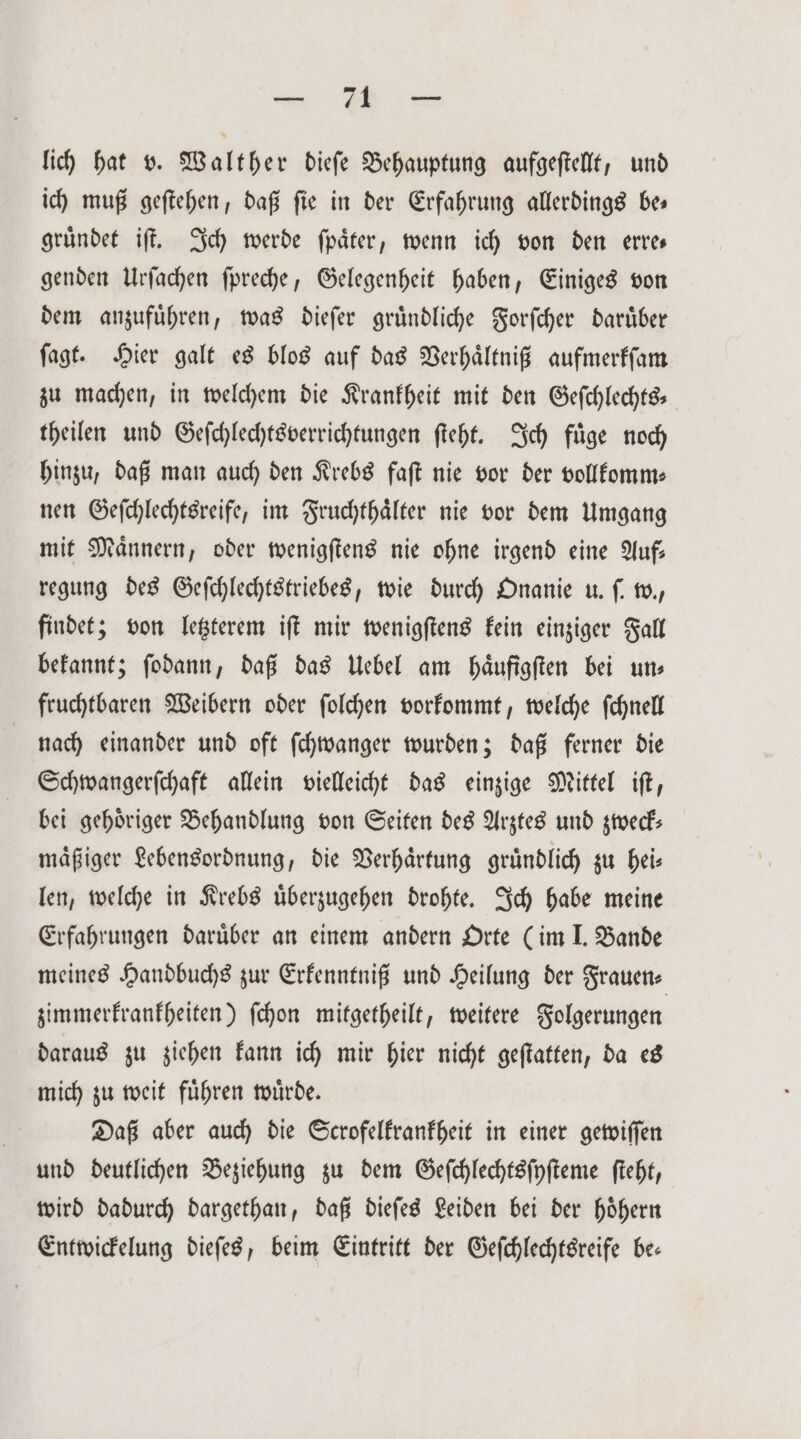 lich hat v. Walther diefe Behauptung aufgeſtellt, und ich muß geſtehen, daß fie in der Erfahrung allerdings bes gruͤndet iſt. Ich werde ſpaͤter, wenn ich von den erre— genden Urſachen ſpreche, Gelegenheit haben, Einiges von dem anzufuͤhren, was dieſer gruͤndliche Forſcher daruͤber ſagt. Hier galt es blos auf das Verhaͤltniß aufmerkſam zu machen, in welchem die Krankheit mit den Geſchlechts— theilen und Geſchlechtsverrichtungen ſteht. Ich füge noch hinzu, daß man auch den Krebs faſt nie vor der vollkomm— nen Geſchlechtsreife, im Fruchthaͤlter nie vor dem Umgang mit Maͤnnern, oder wenigſtens nie ohne irgend eine Auf— regung des Geſchlechtstriebes, wie durch Onanie u. ſ. w., findet; von letzterem iſt mir wenigſtens kein einziger Fall bekannt; ſodann, daß das Uebel am haͤufigſten bei uns fruchtbaren Weibern oder ſolchen vorkommt, welche ſchnell nach einander und oft ſchwanger wurden; daß ferner die Schwangerſchaft allein vielleicht das einzige Mittel iſt, bei gehoͤriger Behandlung von Seiten des Arztes und zweck— mäßiger Lebensordnung, die Verhaͤrtung gründlich zu hei— len, welche in Krebs uͤberzugehen drohte. Ich habe meine Erfahrungen darüber an einem andern Orte (im I. Bande meines Handbuchs zur Erkenntniß und Heilung der Frauen- zimmerkrankheiten) ſchon mitgetheilt, weitere Folgerungen daraus zu ziehen kann ich mir hier nicht geſtatten, da es mich zu weit fuͤhren wuͤrde. Daß aber auch die Scrofelkrankheit in einer gewiſſen und deutlichen Beziehung zu dem Geſchlechtsſyſteme ſteht, wird dadurch dargethan, daß dieſes Leiden bei der hoͤhern Entwickelung dieſes, beim Eintritt der Geſchlechtsreife be—