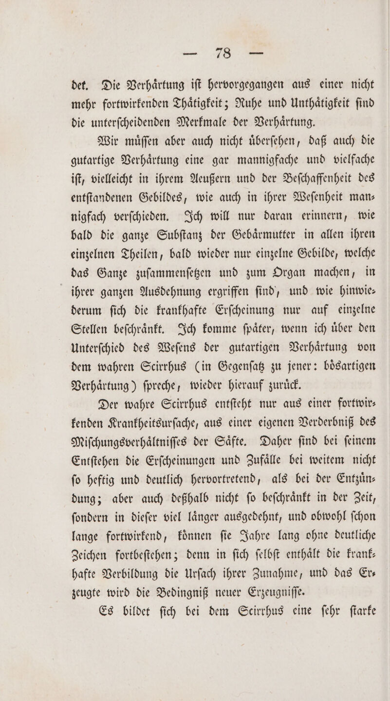 — SR - det. Die Verhaͤrtung iſt hervorgegangen aus einer nicht mehr fortwirkenden Thaͤtigkeit; Ruhe und Unthaͤtigkeit ſind die unterſcheidenden Merkmale der Verhaͤrtung. Wir muͤſſen aber auch nicht uͤberſehen, daß auch die gutartige Verhaͤrtung eine gar mannigfache und vielfache iſt, vielleicht in ihrem Aeußern und der Beſchaffenheit des entſtandenen Gebildes, wie auch in ihrer Weſenheit man— nigfach verſchieden. Ich will nur daran erinnern, wie bald die ganze Subſtanz der Gebaͤrmutter in allen ihren einzelnen Theilen, bald wieder nur einzelne Gebilde, welche das Ganze zuſammenſetzen und zum Organ machen, in ihrer ganzen Ausdehnung ergriffen ſind, und wie hinwie— derum ſich die krankhafte Erſcheinung nur auf einzelne Stellen beſchraͤnkt. Ich komme ſpaͤter, wenn ich uͤber den Unterſchied des Weſens der gutartigen Verhaͤrtung von dem wahren Scirrhus (in Gegenſatz zu jener: boͤsartigen Verhaͤrtung) fpreche, wieder hierauf zurück. Der wahre Scirrhus entſteht nur aus einer fortwir— kenden Krankheitsurſache, aus einer eigenen Verderbniß des Miſchungsverhaͤltniſſes der Saͤfte. Daher ſind bei ſeinem Entſtehen die Erſcheinungen und Zufaͤlle bei weitem nicht fo heftig und deutlich hervortretend, als bei der Entzuͤn— dung; aber auch deßhalb nicht ſo beſchraͤnkt in der Zeit, ſondern in dieſer viel laͤnger ausgedehnt, und obwohl ſchon lange fortwirkend, koͤnnen ſie Jahre lang ohne deutliche Zeichen fortbeſtehen; denn in ſich ſelbſt enthaͤlt die krank— hafte Verbildung die Urſach ihrer Zunahme, und das Er— zeugte wird die Bedingniß neuer Erzeugniſſe. Es bildet ſich bei dem Scirrhus eine ſehr ſtarke