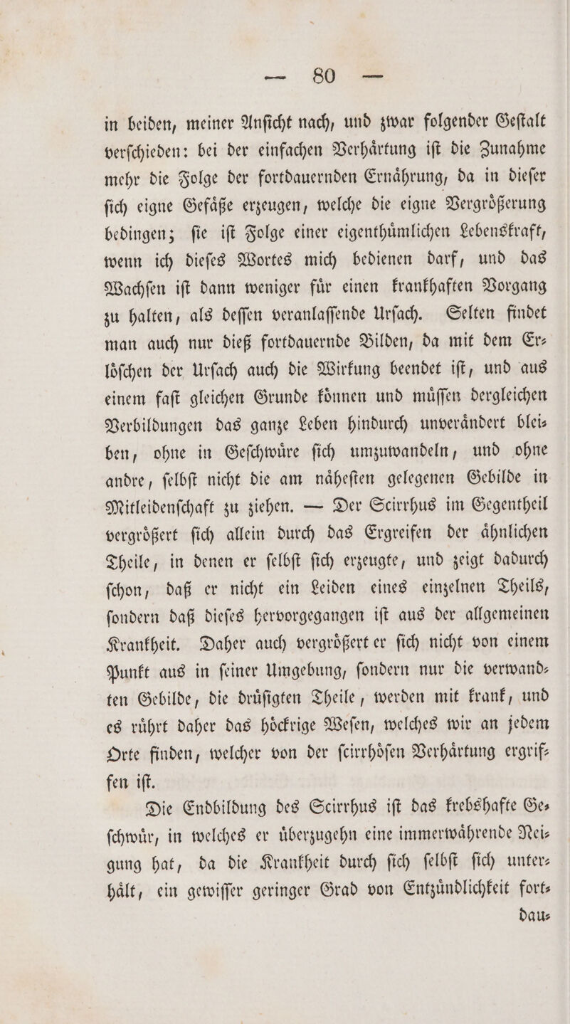 — 530 in beiden, meiner Anficht nach, und zwar folgender Geſtalt verſchieden: bei der einfachen Verhaͤrtung iſt die Zunahme mehr die Folge der fortdauernden Ernaͤhrung, da in dieſer ſich eigne Gefaͤße erzeugen, welche die eigne Vergrößerung bedingen; fie iſt Folge einer eigenthuͤmlichen Lebenskraft, wenn ich dieſes Wortes mich bedienen darf, und das Wachſen iſt dann weniger fuͤr einen krankhaften Vorgang zu halten, als deſſen veranlaſſende Urſach. Selten findet man auch nur dieß fortdauernde Bilden, da mit dem Er— loͤſchen der Urſach auch die Wirkung beendet iſt, und aus einem faſt gleichen Grunde koͤnnen und muͤſſen dergleichen Verbildungen das ganze Leben hindurch unveraͤndert blei— ben, ohne in Geſchwuͤre ſich umzuwandeln, und ohne andre, ſelbſt nicht die am naͤheſten gelegenen Gebilde in Mitleidenſchaft zu ziehen. — Der Scirrhus im Gegentheil vergroͤßert ſich allein durch das Ergreifen der aͤhnlichen Theile, in denen er ſelbſt ſich erzeugte, und zeigt dadurch ſchon, daß er nicht ein Leiden eines einzelnen Theils, ſondern daß dieſes hervorgegangen iſt aus der allgemeinen Krankheit. Daher auch vergroͤßert er ſich nicht von einem Punkt aus in ſeiner Umgebung, ſondern nur die verwand— ten Gebilde, die druͤſigten Theile, werden mit krank, und es ruͤhrt daher das hoͤckrige Weſen, welches wir an jedem Orte finden, welcher von der ſcirrhoͤſen Verhaͤrtung ergrif— fen iſt. Die Endbildung des Scirrhus iſt das krebshafte Ge— ſchwuͤr, in welches er uͤberzugehn eine immerwaͤhrende Nei— gung hat, da die Krankheit durch ſich ſelbſt ſich unter— hält, ein gewiſſer geringer Grad von Entzuͤndlichkeit fort— dau⸗