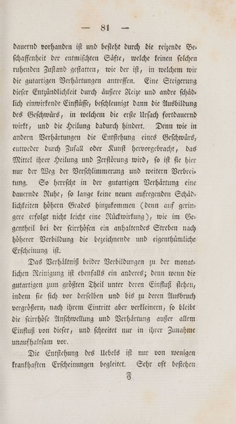 * dauernd vorhanden iſt und beſteht durch die reizende Be— ſchaffenheit der entmiſchten Saͤfte, welche keinen ſolchen ruhenden Zuſtand geſtatten, wie der iſt, in welchem wir die gutartigen Verhaͤrtungen antreffen. Eine Steigerung dieſer Entzuͤndlichkeit durch aͤußere Reize und andre ſchaͤd— lich einwirkende Einfluͤſſe, beſchleunigt dann die Ausbildung des Geſchwuͤrs, in welchem die erſte Urſach fortdauernd wirkt, und die Heilung dadurch hindert. Denn wie in andern Verhaͤrtungen die Entſtehung eines Geſchwuͤrs, entweder durch Zufall oder Kunſt hervorgebracht, das Mittel ihrer Heilung und Zerſtoͤrung wird, ſo iſt fie hier nur der Weg der Verſchlimmerung und weitern Verbrei— tung. So herrſcht in der gutartigen Verhaͤrtung eine dauernde Ruhe, ſo lange keine neuen aufregenden Schaͤd— lichkeiten höhern Grades hinzukommen (denn auf gerin— gere erfolgt nicht leicht eine Ruͤckwirkung), wie im Ge gentheil bei der ſcirrhoͤſen ein anhaltendes Streben nach hoͤherer Verbildung die bezeichnende und eigenthuͤmliche Erſcheinung iſt. Das Verhaͤltniß beider Verbildungen zu der monat— lichen Reinigung iſt ebenfalls ein anderes; denn wenn die gutartigen zum groͤßten Theil unter deren Einfluß ſtehen, indem ſie ſich vor derſelben und bis zu deren Ausbruch vergroͤßern, nach ihrem Eintritt aber verkleinern, ſo bleibt die ſcirrhoͤſe Anſchwellung und Verhaͤrtung außer allem Einfluß von dieſer, und ſchreitet nur in ihrer Zunahme unauf haltſam vor. Die Entſtehung des Uebels iſt nur von wenigen krankhaften Erſcheinungen begleitet. Sehr oft beſtehen F