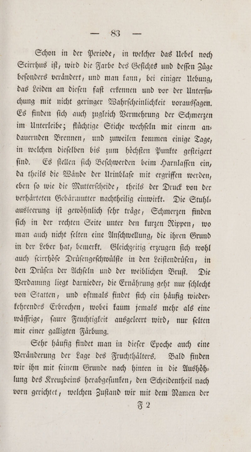 Be Schon in der Periode, in welcher das Uebel noch Scirrhus iſt, wird die Farbe des Geſichts und deſſen Zuͤge beſonders veraͤndert, und man kann, bei einiger Uebung, das Leiden an dieſen faſt erkennen und vor der Unterſu— chung mit nicht geringer Wahrſcheinlichkeit vorausſagen. Es finden ſich auch zugleich Vermehrung der Schmerzen im Unterleibe; fluͤchtige Stiche wechſeln mit einem an— dauernden Brennen, und zuweilen kommen einige Tage, in welchen dieſelben bis zum hoͤchſten Punkte geſteigert ſind. Es ſtellen ſich Beſchwerden beim Harnlaſſen ein, da theils die Waͤnde der Urinblaſe mit ergriffen werden, eben ſo wie die Mutterſcheide, theils der Druck von der verhaͤrteten Gebaͤrmutter nachtheilig einwirkt. Die Stuhl— ausleerung iſt gewoͤhnlich ſehr traͤge, Schmerzen finden ſich in der rechten Seite unter den kurzen Rippen, wo man auch nicht ſelten eine Anſchwellung, die ihren Grund in der Leber hat, bemerkt. Gleichzeitig erzeugen ſich wohl auch ſcirrhoͤſe Druͤſengeſchwuͤlſte in den Leiſtendruͤſen, in den Druͤſen der Achſeln und der weiblichen Bruſt. Die Verdauung liegt darnieder, die Ernaͤhrung geht nur ſchlecht von Statten, und oftmals findet ſich ein haͤufig wieder— kehrendes Erbrechen, wobei kaum jemals mehr als eine waͤſſrige, ſaure Feuchtigkeit ausgeleert wird, nur ſelten mit einer galligten Faͤrbung. | Sehr haufig findet man in dieſer Epoche auch eine Veraͤnderung der Lage des Fruchthaͤlters. Bald finden wir ihn mit ſeinem Grunde nach hinten in die Aushoͤh— lung des Kreuzbeins herabgeſunken, den Scheidentheil nach vorn gerichtet, welchen Zuſtand wir mit dem Namen der 52