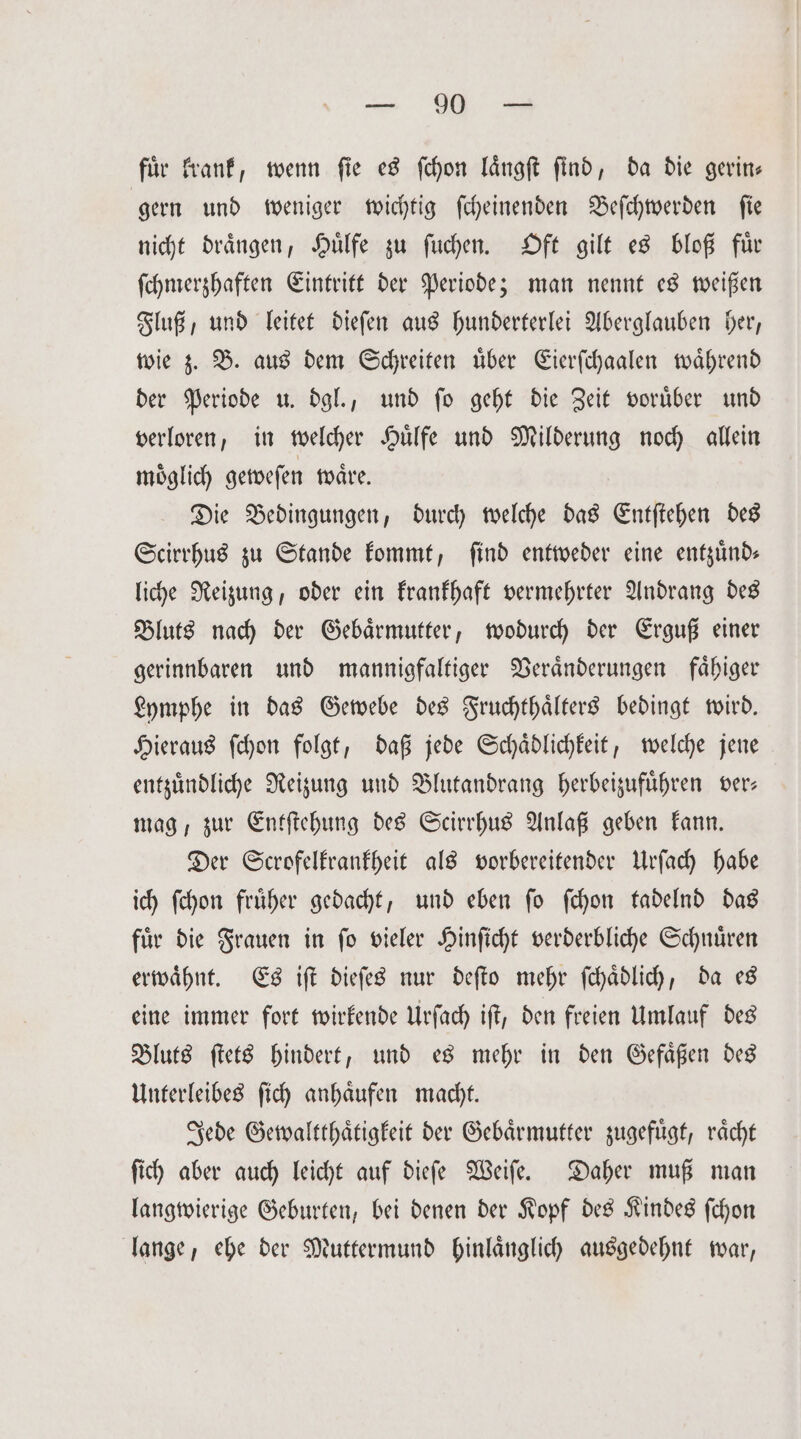 für krank, wenn fie es ſchon laͤngſt find, da die gerin— gern und weniger wichtig ſcheinenden Beſchwerden ſie nicht draͤngen, Huͤlfe zu ſuchen. Oft gilt es bloß fuͤr ſchmerzhaften Eintritt der Periode; man nennt es weißen Fluß, und leitet dieſen aus hunderterlei Aberglauben her, wie z. B. aus dem Schreiten uͤber Eierſchaalen waͤhrend der Periode u. dgl., und ſo geht die Zeit voruͤber und verloren, in welcher Huͤlfe und Milderung noch allein moͤglich geweſen waͤre. Die Bedingungen, durch welche das Entſtehen des Scirrhus zu Stande kommt, find entweder eine entzuͤnd— liche Reizung, oder ein krankhaft vermehrter Andrang des Bluts nach der Gebaͤrmutter, wodurch der Erguß einer gerinnbaren und mannigfaltiger Veraͤnderungen faͤhiger Lymphe in das Gewebe des Fruchthaͤlters bedingt wird. Hieraus ſchon folgt, daß jede Schaͤdlichkeit, welche jene entzündliche Reizung und Blutandrang herbeizufuͤhren ver; mag, zur Entſtehung des Scirrhus Anlaß geben kann. Der Scrofelkrankheit als vorbereitender Urſach habe ich ſchon fruͤher gedacht, und eben ſo ſchon tadelnd das fuͤr die Frauen in ſo vieler Hinſicht verderbliche Schnuͤren erwaͤhnt. Es iſt dieſes nur deſto mehr ſchaͤdlich, da es eine immer fort wirkende Urſach iſt, den freien Umlauf des Bluts ſtets hindert, und es mehr in den Gefaͤßen des Unterleibes ſich anhaͤufen macht. Jede Gewaltthaͤtigkeit der Gebaͤrmutter zugefuͤgt, raͤcht ſich aber auch leicht auf diefe Weiſe. Daher muß man langwierige Geburten, bei denen der Kopf des Kindes ſchon lange, ehe der Muttermund hinlaͤnglich ausgedehnt war,