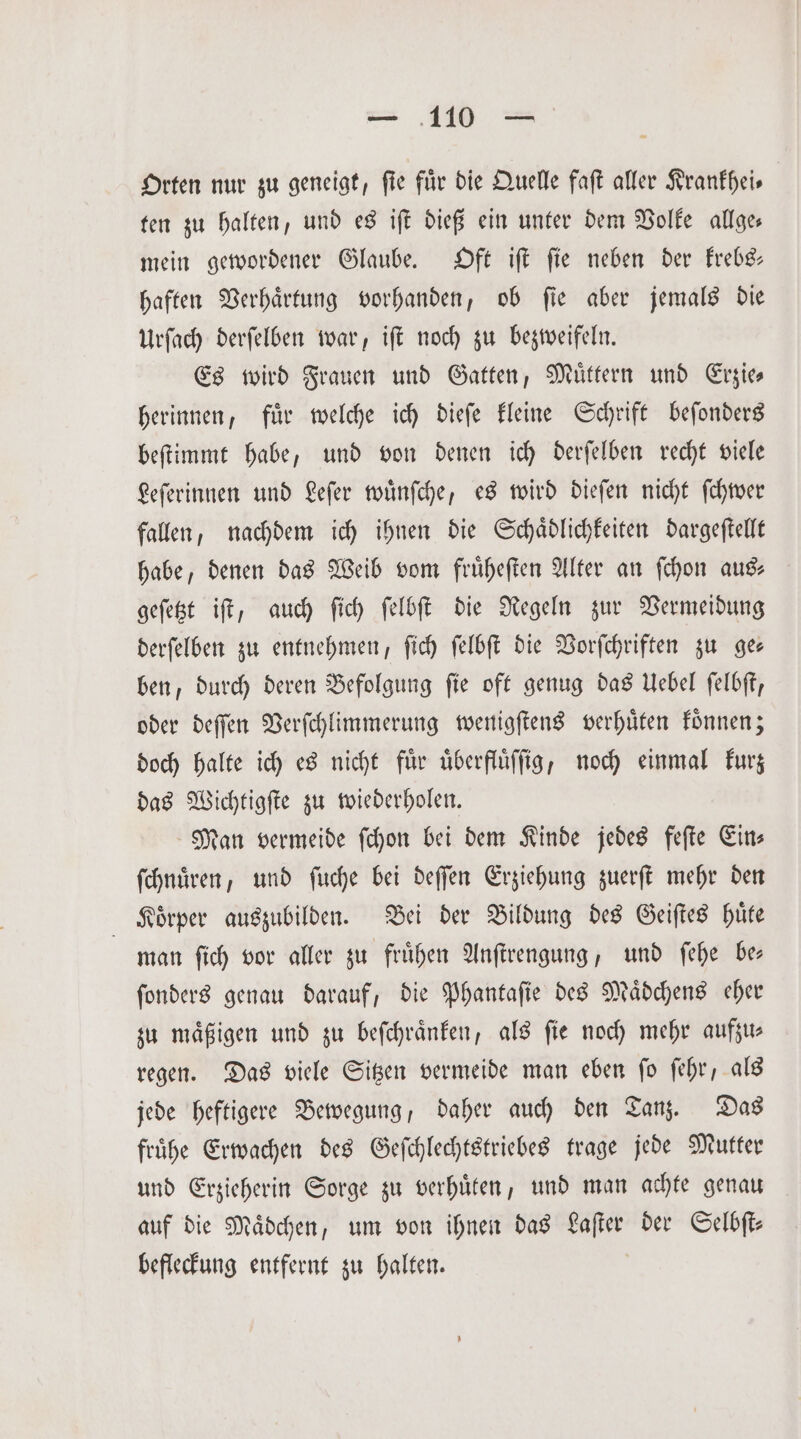 Orten nur zu geneigt, ſie für die Quelle faſt aller Krankhei— ten zu halten, und es iſt dieß ein unter dem Volke allge— mein gewordener Glaube. Oft iſt ſie neben der krebs— haften Verhaͤrtung vorhanden, ob ſie aber jemals die Urſach derſelben war, iſt noch zu bezweifeln. Es wird Frauen und Gatten, Muͤttern und Erzie— herinnen, fuͤr welche ich dieſe kleine Schrift beſonders beſtimmt habe, und von denen ich derſelben recht viele Leſerinnen und Leſer wuͤnſche, es wird dieſen nicht ſchwer fallen, nachdem ich ihnen die Schaͤdlichkeiten dargeſtellt habe, denen das Weib vom fruͤheſten Alter an ſchon au geſetzt iſt, auch ſich ſelbſt die Regeln zur Vermeidung derſelben zu entnehmen, ſich ſelbſt die Vorſchriften zu ge— ben, durch deren Befolgung ſie oft genug das Uebel ſelbſt, oder deſſen Verſchlimmerung wenigſtens verhuͤten koͤnnen; doch halte ich es nicht für uͤberfluͤſſig, noch einmal kurz das Wichtigſte zu wiederholen. Man vermeide ſchon bei dem Kinde jedes feſte Eins ſchnuͤren, und ſuche bei deſſen Erziehung zuerſt mehr den Körper auszubilden. Bei der Bildung des Geiſtes huͤte man ſich vor aller zu fruͤhen Anſtrengung, und ſehe be— ſonders genau darauf, die Phantaſie des Maͤdchens eher zu mäßigen und zu beſchraͤnken, als fie noch mehr aufzus regen. Das viele Sitzen vermeide man eben ſo ſehr, als jede heftigere Bewegung, daher auch den Tanz. Das fruͤhe Erwachen des Geſchlechtstriebes trage jede Mutter und Erzieherin Sorge zu verhuͤten, und man achte genau auf die Maͤdchen, um von ihnen das Laſter der Selbſt— befleckung entfernt zu halten.