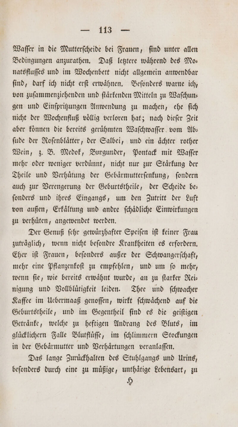 Waſſer in die Mutterſcheide bei Frauen, ſind unter allen Bedingungen anzurathen. Daß letztere wahrend des Mo: natsfluſſes und im Wochenbett nicht allgemein anwendbar ſind, darf ich nicht erſt erwaͤhnen. Beſonders warne ich, von zuſammenziehenden und ſtaͤrkenden Mitteln zu Waſchun— gen und Einſpritzungen Anwendung zu machen, ehe ſich nicht der Wochenfluß voͤllig verloren hat; nach dieſer Zeit aber koͤnnen die bereits geruͤhmten Waſchwaſſer vom Ab— ſude der Roſenblaͤtter, der Salbei, und ein aͤchter rother Wein, z. B. Medok, Burgunder, Pontack mit Waſſer mehr oder weniger verduͤnnt, nicht nur zur Staͤrkung der Theile und Verhuͤtung der Gebaͤrmutterſenkung, ſondern auch zur Verengerung der Geburtstheile, der Scheide be— ſonders und ihres Eingangs, um den zutritt der Luft von außen, Erkaͤltung und andre ſchaͤdliche Einwirkungen zu verhuͤten, angewendet werden. Der Genuß ſehr gewuͤrzhafter Speiſen iſt keiner Frau zutraͤglich, wenn nicht beſondre Krankheiten es erfordern. Eher iſt Frauen, beſonders außer der Schwangerſchaft, mehr eine Pflanzenkoſt zu empfehlen, und um fo mehr, wenn ſie, wie bereits erwaͤhnt wurde, an zu ſtarker Rei— nigung und Vollbluͤtigkeit leiden. Thee und ſchwacher Kaffee im Uebermaaß genoſſen, wirkt ſchwaͤchend auf die Geburtstheile, und im Gegentheil find es die geiſtigen Getraͤnke, welche zu heftigen Andrang des Bluts, im gluͤcklichern Falle Blutfluͤſſe, im ſchlimmern Stockungen in der Gebaͤrmutter und Verhaͤrtungen veranlaſſen. Das lange Zuruͤckhalten des Stuhlgangs und Urins, beſonders durch eine zu muͤßige, unthaͤtige Lebensart, zu 9