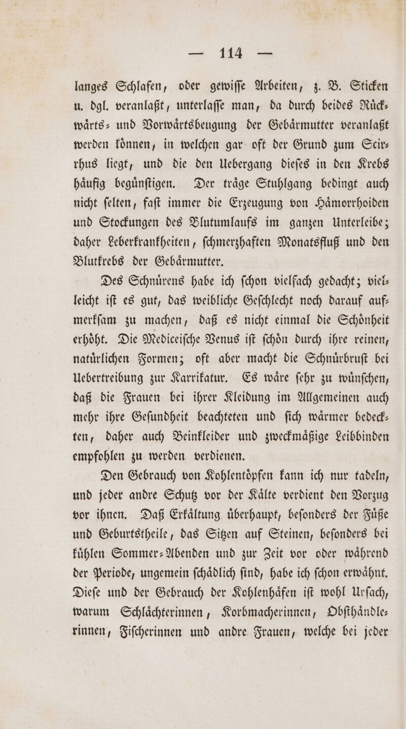 — Wie langes Schlafen, oder gewiſſe Arbeiten, z. B. Sticken u. dgl. veranlaßt, unterlaſſe man, da durch beides Ruͤck— waͤrts⸗ und Vorwaͤrtsbeugung der Gebaͤrmutter veranlaßt werden koͤnnen, in welchen gar oft der Grund zum Scir⸗ rhus liegt, und die den Uebergang dieſes in den Krebs haͤufig beguͤnſtigen. Der traͤge Stuhlgang bedingt auch nicht ſelten, faſt immer die Erzeugung von Haͤmorrhoiden und Stockungen des Blutumlaufs im ganzen Unterleibe; daher Leberkrankheiten, ſchmerzhaften Monatsfluß und den Blutkrebs der Gebaͤrmutter. Des Schuuͤrens habe ich ſchon vielfach gedacht; viel- leicht iſt es gut, das weibliche Geſchlecht noch darauf auf— merkſam zu machen, daß es nicht einmal die Schoͤnheit erhöht. Die Mediceiſche Venus iſt ſchoͤn durch ihre reinen, natürlichen Formen; oft aber macht die Schnuͤrbruſt bei Uebertreibung zur Karrikatur. Es waͤre ſehr zu wuͤnſchen, daß die Frauen bei ihrer Kleidung im Allgemeinen auch mehr ihre Geſundheit beachteten und ſich waͤrmer bedeck— ten, daher auch Beinkleider und zweckmaͤßige Leibbinden empfohlen zu werden verdienen. Den Gebrauch von Kohlentöpfen kann ich nur tadeln, und jeder andre Schutz vor der Kaͤlte verdient den Vorzug vor ihnen. Daß Erkaͤltung uͤberhaupt, beſonders der Fuͤße und Geburtstheile, das Sitzen auf Steinen, beſonders bei kuͤhlen Sommer-Abenden und zur Zeit vor oder waͤhrend der Periode, ungemein ſchaͤdlich ſind, habe ich ſchon erwaͤhnt. Dieſe und der Gebrauch der Kohlenhaͤfen iſt wohl Urſach, warum Schlaͤchterinnen, Korbmacherinnen, Obſthaͤndle— rinnen, Fiſcherinnen und andre Frauen, welche bei jeder