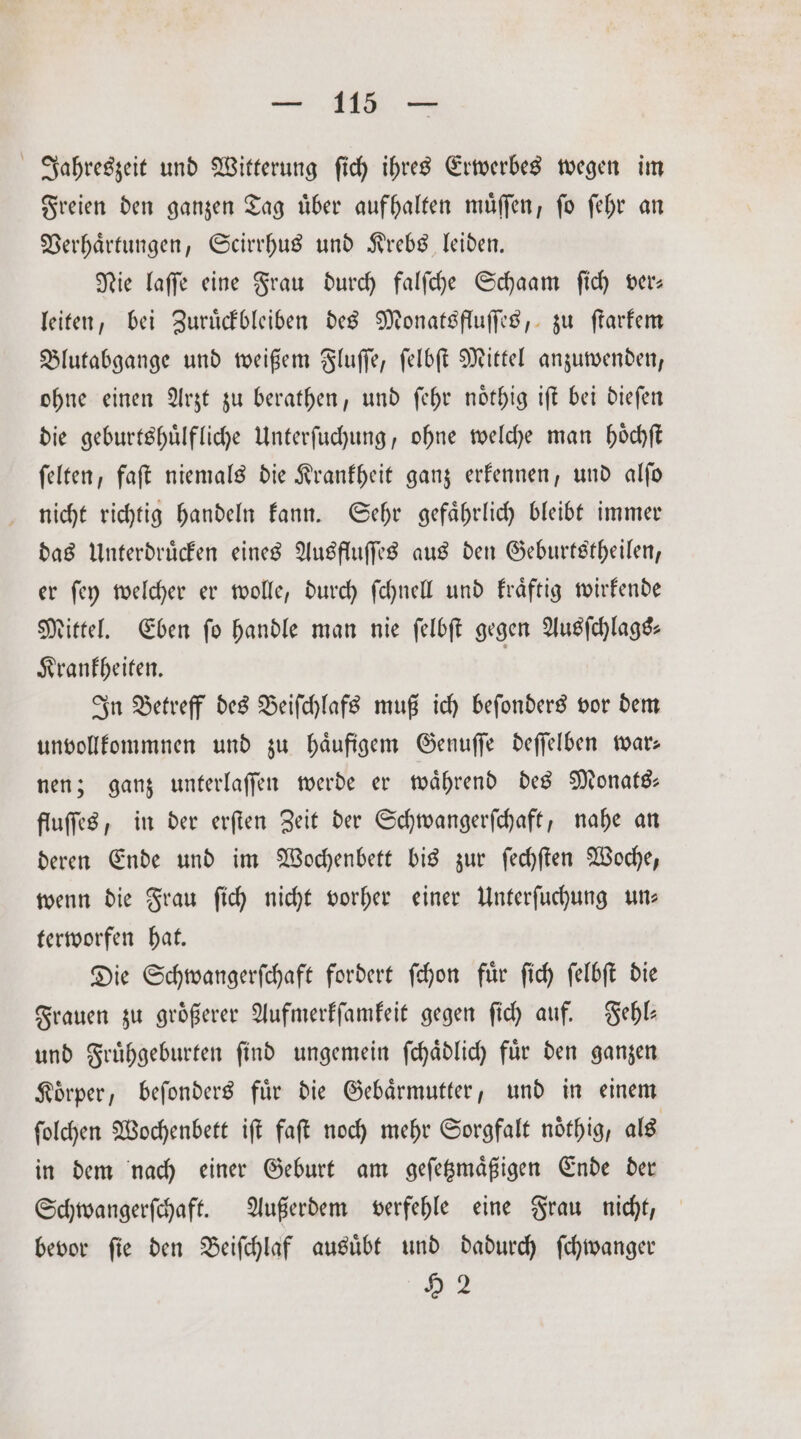 Jahreszeit und Witterung ſich ihres Erwerbes wegen im Freien den ganzen Tag uͤber aufhalten muͤſſen, ſo ſehr an Verhaͤrtungen, Scirrhus und Krebs leiden. Nie laſſe eine Frau durch falſche Schaam ſich ver— leiten, bei Zuruͤckbleiben des Monatsfluſſes, zu ſtarkem Blutabgange und weißem Fluſſe, ſelbſt Mittel anzuwenden, ohne einen Arzt zu berathen, und ſehr noͤthig iſt bei dieſen die geburtshuͤlfliche Unterſuchung, ohne welche man hoͤchſt ſelten, faſt niemals die Krankheit ganz erkennen, und alſo nicht richtig handeln kann. Sehr gefaͤhrlich bleibt immer das Unterdruͤcken eines Ausfluſſes aus den Geburtstheilen, er ſey welcher er wolle, durch ſchnell und kraͤftig wirkende Mittel. Eben fo handle man nie ſelbſt gegen Ausſchlags— Krankheiten. | In Betreff des Beiſchlafs muß ich beſonders vor dem unvollkommnen und zu haͤufigem Genuſſe deſſelben war— nen; ganz unterlaſſen werde er waͤhrend des Monats— fluſſes, in der erſten Zeit der Schwangerſchaft, nahe an deren Ende und im Wochenbett bis zur ſechſten Woche, wenn die Frau ſich nicht vorher einer Unterſuchung un— terworfen hat. Die Schwangerſchaft fordert ſchon fuͤr ſich ſelbſt die Frauen zu größerer Aufmerkſamkeit gegen ſich auf. Fehl⸗— und Fruͤhgeburten ſind ungemein ſchaͤdlich fuͤr den ganzen Koͤrper, beſonders fuͤr die Gebaͤrmutter, und in einem ſolchen Wochenbett iſt faſt noch mehr Sorgfalt noͤthig, als in dem nach einer Geburt am geſetzmaͤßigen Ende der Schwangerſchaft. Außerdem verfehle eine Frau nicht, bevor fie den Beiſchlaf ausübt und dadurch ſchwanger 92