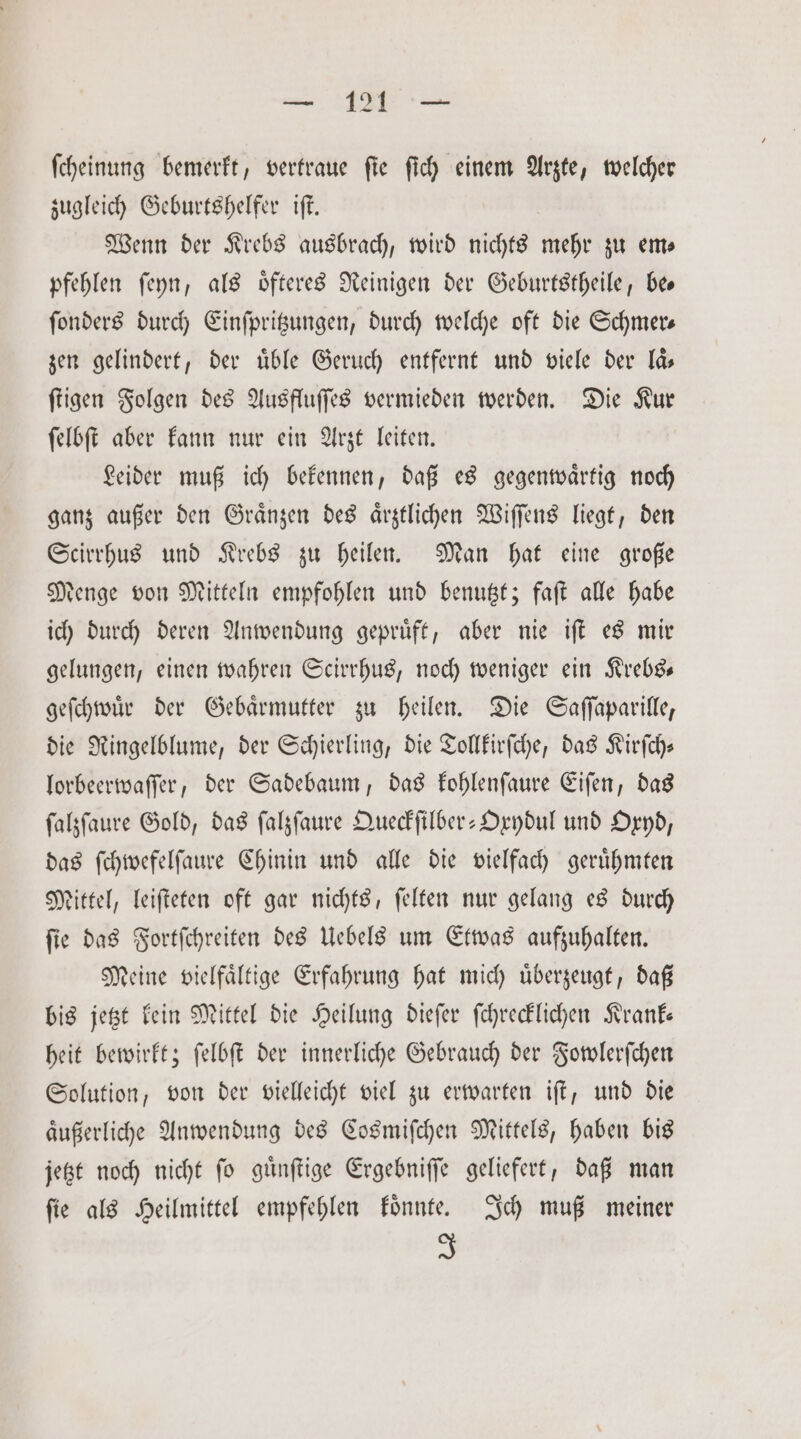 — 121 — ſcheinung bemerkt, vertraue fie ſich einem Arzte, welcher zugleich Geburtshelfer iſt. Wenn der Krebs ausbrach, wird nichts mehr zu em— pfehlen ſeyn, als oͤfteres Reinigen der Geburtstheile, bee ſonders durch Einſpritzungen, durch welche oft die Schmer— zen gelindert, der uͤble Geruch entfernt und viele der laͤ— ſtigen Folgen des Ausfluſſes vermieden werden. Die Kur ſelbſt aber kann nur ein Arzt leiten. Leider muß ich bekennen, daß es gegenwaͤrtig noch ganz außer den Graͤnzen des aͤrztlichen Wiſſens liegt, den Scirrhus und Krebs zu heilen. Man hat eine große denge von Mitteln empfohlen und benutzt; faſt alle habe ich durch deren Anwendung gepruͤft, aber nie iſt es mir gelungen, einen wahren Scirrhus, noch weniger ein Krebs— geſchwuͤr der Gebaͤrmutter zu heilen. Die Saſſaparille, die Ringelblume, der Schierling, die Tollkirſche, das Kirſch— lorbeerwaſſer, der Sadebaum, das kohlenſaure Eiſen, das ſalzſaure Gold, das ſalzſaure Queckſilber-Oxydul und Oxyd, das ſchwefelſaure Chinin und alle die vielfach geruͤhmten Mittel, leiſteten oft gar nichts, ſelten nur gelang es durch ſie das Fortſchreiten des Uebels um Etwas aufzuhalten. Meine vielfaͤltige Erfahrung hat mich uͤberzeugt, daß bis jetzt kein Mittel die Heilung dieſer ſchrecklichen Krank— heit bewirkt; ſelbſt der innerliche Gebrauch der Fowlerſchen Solution, von der vielleicht viel zu erwarten iſt, und die aͤußerliche Anwendung des Cosmiſchen Mittels, haben bis jetzt noch nicht ſo guͤnſtige Ergebniſſe geliefert, daß man ſie als Heilmittel empfehlen koͤnnte. Ich muß meiner