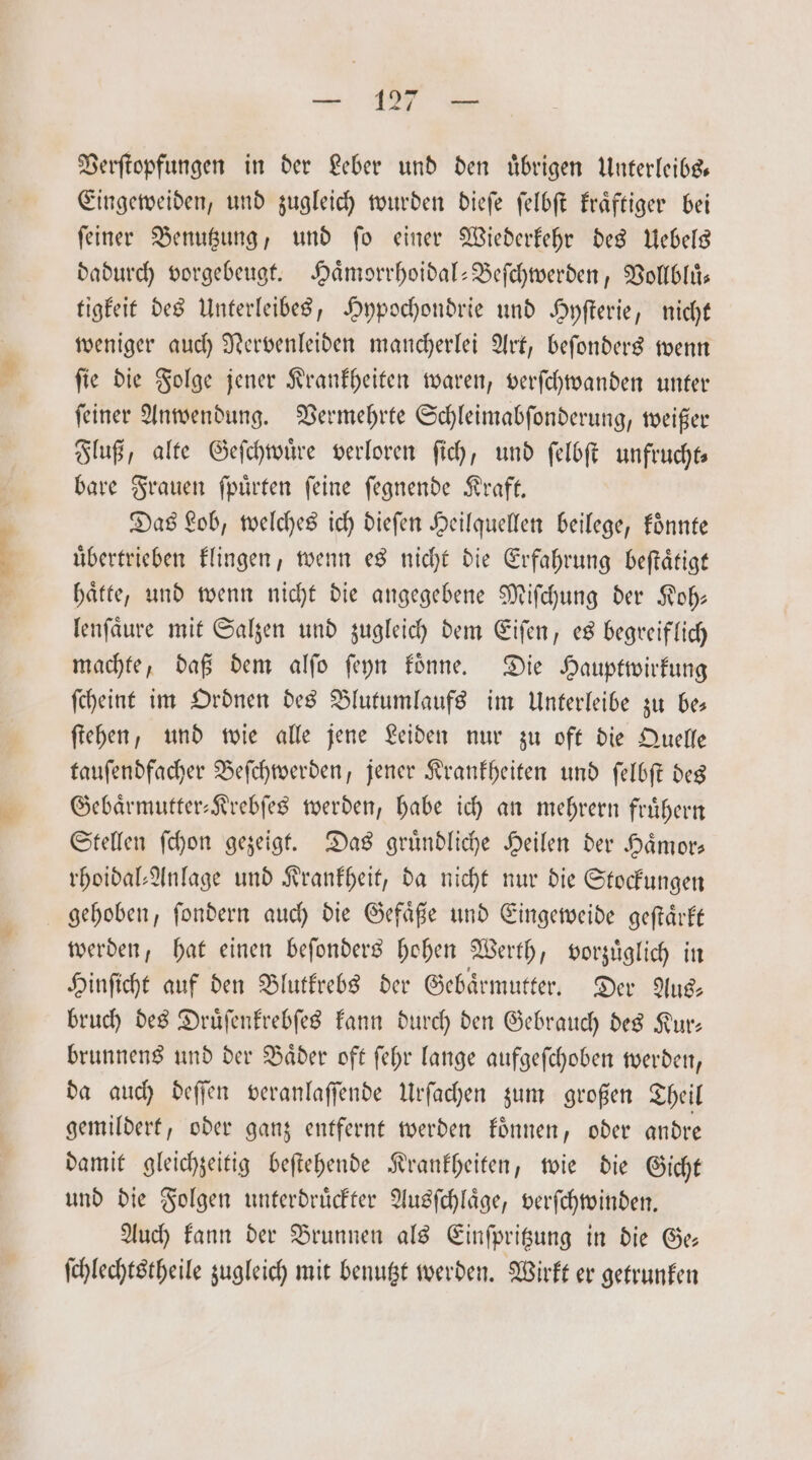 — 1 Verſtopfungen in der Leber und den uͤbrigen Unterleibs— Eingeweiden, und zugleich wurden dieſe ſelbſt kraͤftiger bei ſeiner Benutzung, und ſo einer Wiederkehr des Uebels dadurch vorgebeugt. Haͤmorrhoidal-Beſchwerden, Vollbluͤ— tigkeit des Unterleibes, Hypochondrie und Hyſterie, nicht weniger auch Nervenleiden mancherlei Art, beſonders wenn ſie die Folge jener Krankheiten waren, verſchwanden unter ſeiner Anwendung. Vermehrte Schleimabſonderung, weißer Fluß, alte Geſchwuͤre verloren ſich, und ſelbſt unfrucht— bare Frauen ſpuͤrten ſeine ſegnende Kraft. Das Lob, welches ich dieſen Heilquellen beilege, koͤnnte übertrieben klingen, wenn es nicht die Erfahrung beſtaͤtigt haͤtte, und wenn nicht die angegebene Miſchung der Koh: lenſaͤure mit Salzen und zugleich dem Eiſen, es begreiflich machte, daß dem alſo ſeyn koͤnne. Die Hauptwirkung ſcheint im Ordnen des Blutumlaufs im Unterleibe zu be— ſtehen, und wie alle jene Leiden nur zu oft die Quelle tauſendfacher Beſchwerden, jener Krankheiten und ſelbſt des Gebaͤrmutter-Krebſes werden, habe ich an mehrern fruͤhern Stellen ſchon gezeigt. Das gruͤndliche Heilen der Haͤmor— rhoidal⸗Anlage und Krankheit, da nicht nur die Stockungen gehoben, ſondern auch die Gefaͤße und Eingeweide geſtaͤrkt werden, hat einen beſonders hohen Werth, vorzuͤglich in Hinſicht auf den Blutkrebs der Gebaͤrmutter. Der Aus— bruch des Druͤſenkrebſes kann durch den Gebrauch des Kur— brunnens und der Baͤder oft ſehr lange aufgeſchoben werden, da auch deſſen veranlaſſende Urſachen zum großen Theil gemildert, oder ganz entfernt werden koͤnnen, oder andre damit gleichzeitig beſtehende Krankheiten, wie die Gicht und die Folgen unterdruͤckter Ausſchlaͤge, verſchwinden. Auch kann der Brunnen als Einſpritzung in die Ge— ſchlechtstheile zugleich mit benutzt werden. Wirkt er getrunken