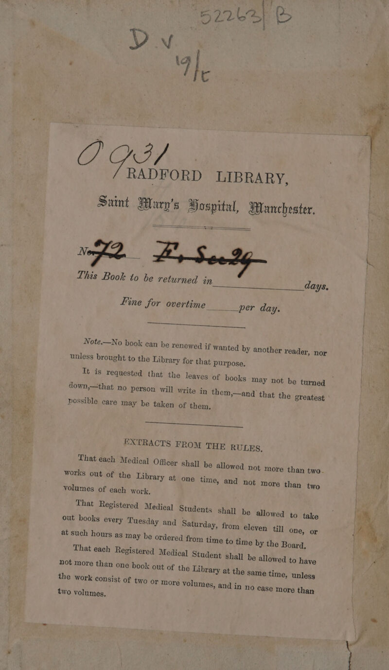 ge RADFORD LIBRARY, Sunt Marp’s Hospital, dtanchester, — ——=!} Nn. 2 Seedy This Book to } e€ returned in days. ne Se Line for overtime per day. her ee Note.—No book can be renewed if wanted by another reader, nor unless brought to the Library for that purpose. down,—that no person will write in them,—and that the greatest possible care may be taken of them. ei ae EXTRACTS FROM THE RULES, works out of the Library at one time, and not more than two volumes of each work, That Registered Medical Students Shall be allowed to take out books every Tuesday and Saturday, from eleven til] one, or at such hours ag may be ordered from time to time by the Board, That each Registered Medical Student shall be allowed to have not more than one book out of the Library at the same time, unless the work consist of two or more volumes, and in no case more than two volumes.