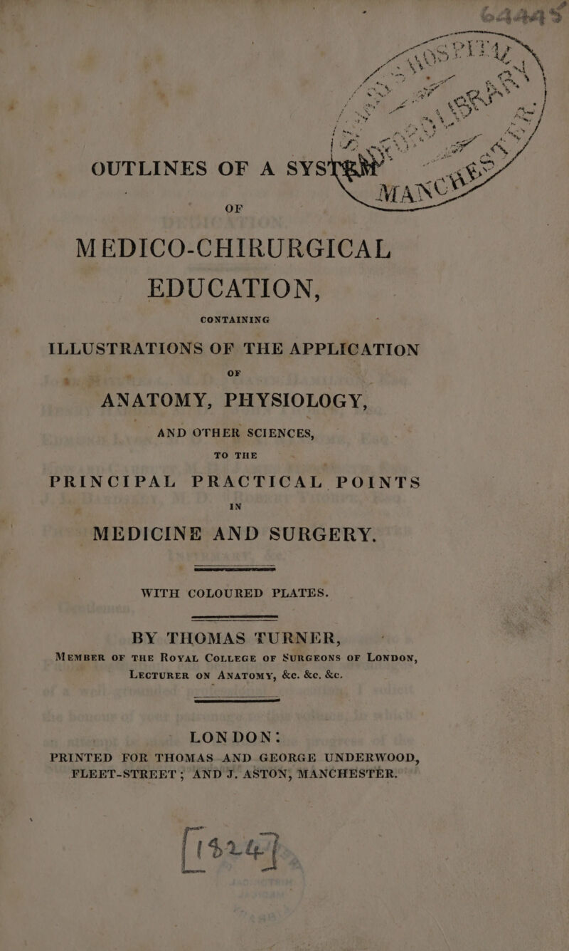 OF MEDICO-CHIRURGICAL EDUCATION, CONTAINING ILLUSTRATIONS OF THE APPLICATION a OF 3 ANATOMY, PHYSIOLOGY, AND OTHER SCIENCES, TO THE . PRINCIPAL PRACTICAL POINTS IN MEDICINE AND SURGERY. WITH COLOURED PLATES. BY THOMAS TURNER, MEMBER OF THE RoyaL COLLEGE OF SURGEONS OF LONDON, LECTURER ON ANATomy, &amp;c. &amp;e. &amp;c. | LONDON: PRINTED FOR THOMAS AND GEORGE UNDERWOOD, FLEET-STREET ; AND J. ASTON, MANCHESTER. [14247 a eemara Mm