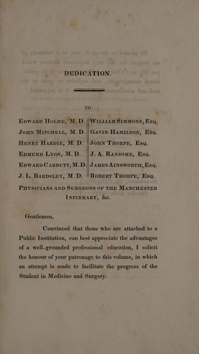 &gt; TO Epwarp Hou, M. D. || Wiii1aM Simmons, Esa. JoHN MiTcHELL, M. D.||GAvin HAMILTON, Esa. Henry Harpir, M.D. || Joun Tuorrs, Ese. Epmunp Lyon, M.D. || J. A. Ransome, Esa. EDWARD CARBuTT, M.D.|| JAMES AINSWORTH, Esq. J.L. BARDSLEY, M.D. ||'RoBert THoRPE, Esa. PHYSICIANS AND SURGEONS OF THE MANCHESTER INFIRMARY, &amp;c. Gentlemen, Convinced that those who are attached to a Public Institution, can best appreciate the advantages of a well-grounded professional education, I solicit the honour of your patronage to this volume, in which an attempt is made to facilitate the progress of the Student in Medicine and Surgery.