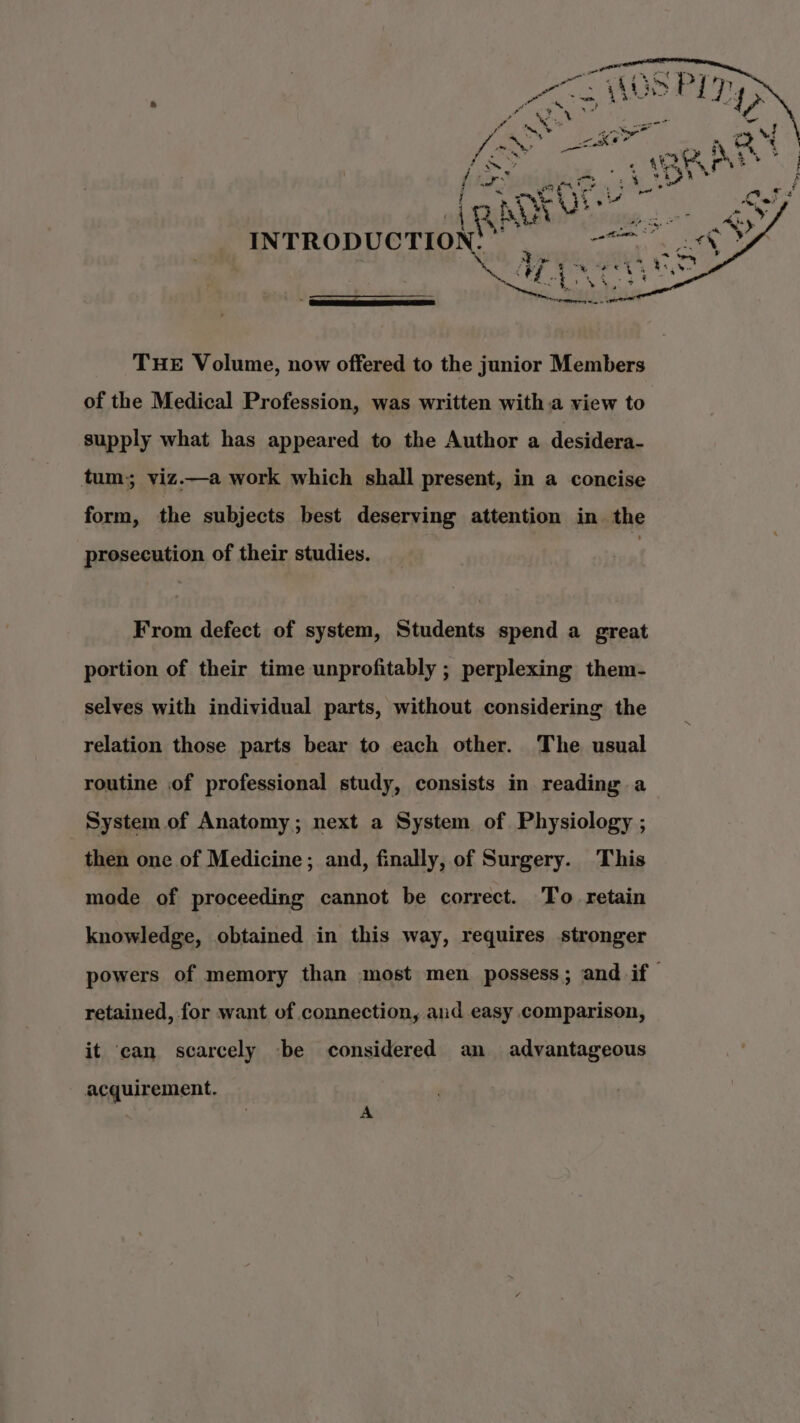 INTRODUCTION ° ‘ THE Volume, now offered to the junior Members of the Medical Profession, was written with .a view to supply what has appeared to the Author a desidera- tum; viz.—a work which shall present, in a concise form, the subjects best deserving attention in the prosecution of their studies. From defect of system, Students spend a great portion of their time unprofitably ; perplexing them- selves with individual parts, without considering the relation those parts bear to each other. The usual routine of professional study, consists in reading a System of Anatomy; next a System of Physiology ; then one of Medicine; and, finally, of Surgery. This mode of proceeding cannot be correct. To retain knowledge, obtained in this way, requires stronger powers of memory than most men possess; and if retained, for want of connection, aud easy comparison, it ‘can scarcely be considered an advantageous acquirement. A
