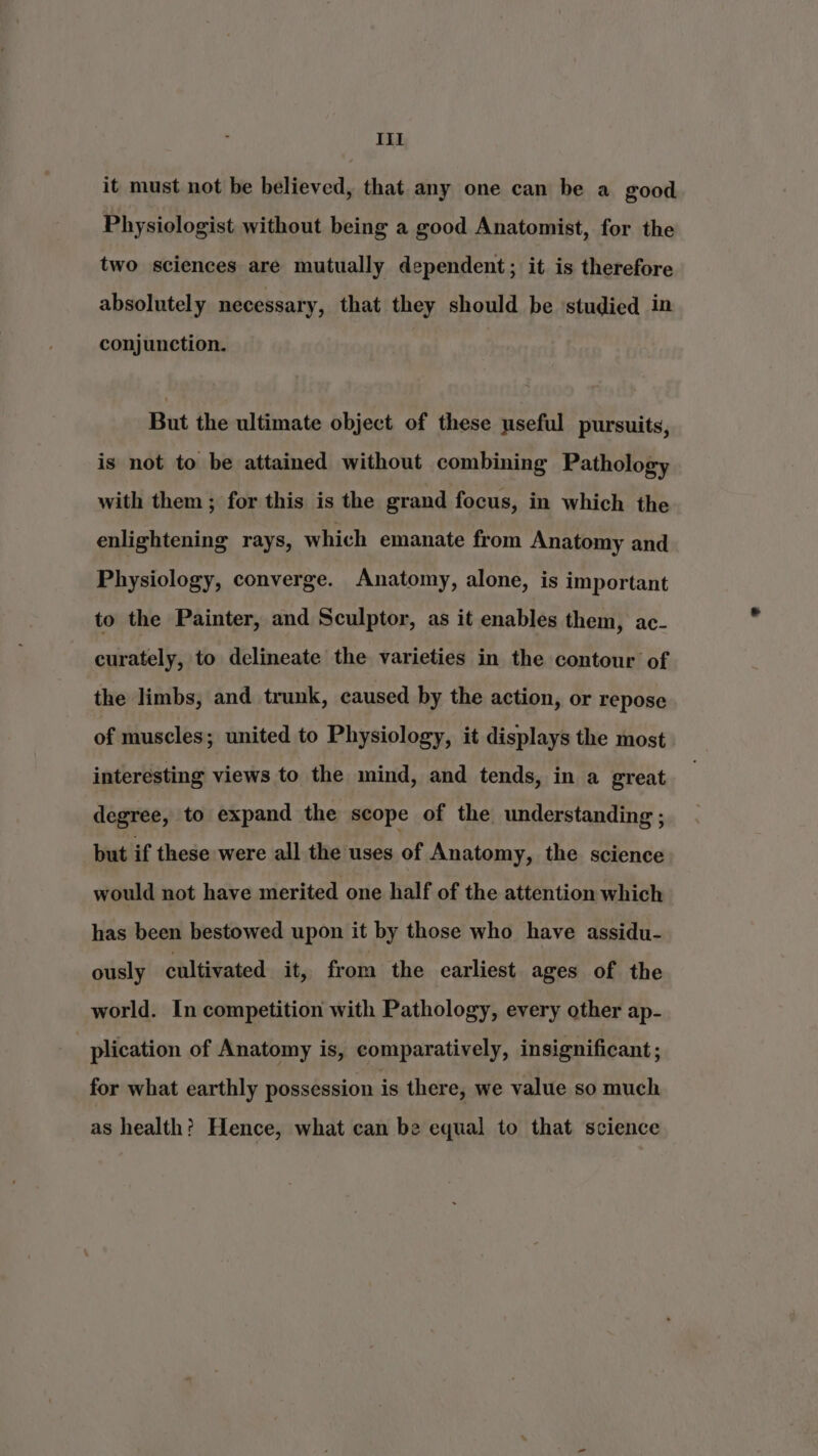 it must not be believed, that any one can be a good Physiologist without being a good Anatomist, for the two sciences are mutually dependent; it is therefore absolutely necessary, that they should be studied in conjunction. But the ultimate object of these useful pursuits, is not to be attained without combining Pathology with them ; for this is the grand focus, in which the enlightening rays, which emanate from Anatomy and Physiology, converge. Anatomy, alone, is important to the Painter, and Sculptor, as it enables them, ac- curately, to delineate the varieties in the contour of the limbs, and trunk, caused by the action, or repose of muscles; united to Physiology, it displays the most interesting views to the mind, and tends, in a great degree, to expand the scope of the understanding ; but if these were all the uses of Anatomy, the science would not have merited one half of the attention which has been bestowed upon it by those who have assidu- ously cultivated it, from the earliest ages of the world. In competition with Pathology, every other ap- - plication of Anatomy is, comparatively, insignificant ; for what earthly possession is there, we value so much as health? Hence, what can be equal to that science