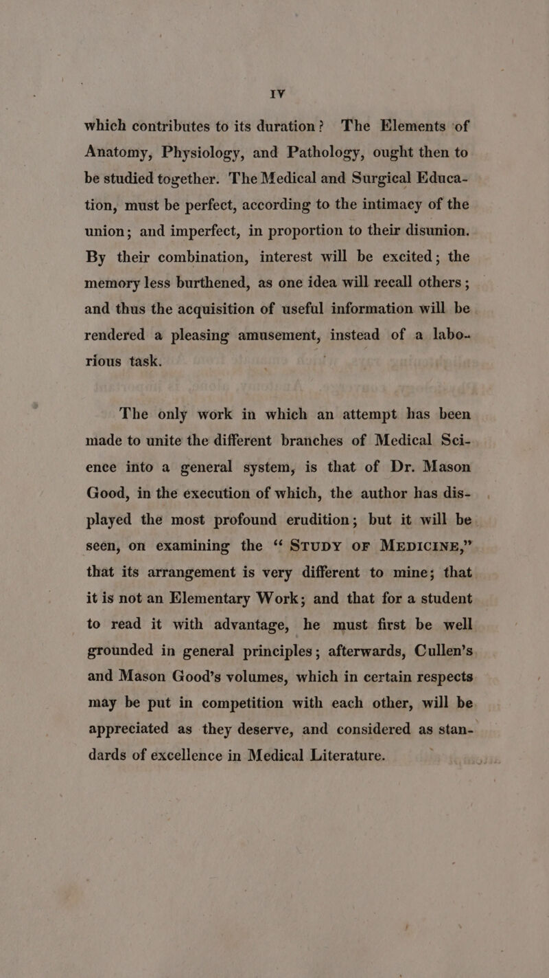 which contributes to its duration? The Elements ‘of Anatomy, Physiology, and Pathology, ought then to be studied together. The Medical and Surgical Educa- tion, must be perfect, according to the intimacy of the union; and imperfect, in proportion to their disunion. By their combination, interest will be excited; the memory less burthened, as one idea will recall others ; and thus the acquisition of useful information will be rendered a pleasing amusement, instead of a labo. rious task. The only work in which an attempt has been made to unite the different branches of Medical Sci- ence into a general system, is that of Dr. Mason Good, in the execution of which, the author has dis- played the most profound erudition; but it will be. seen, on examining the “ StuDY oF MEDICINE,” that its arrangement is very different to mine; that it is not an Elementary Work; and that for a student to read it with advantage, he must first be well grounded in general principles; afterwards, Cullen’s and Mason Good’s volumes, which in certain respects may be put in competition with each other, will be appreciated as they deserve, and considered as stan- dards of excellence in Medical Literature.