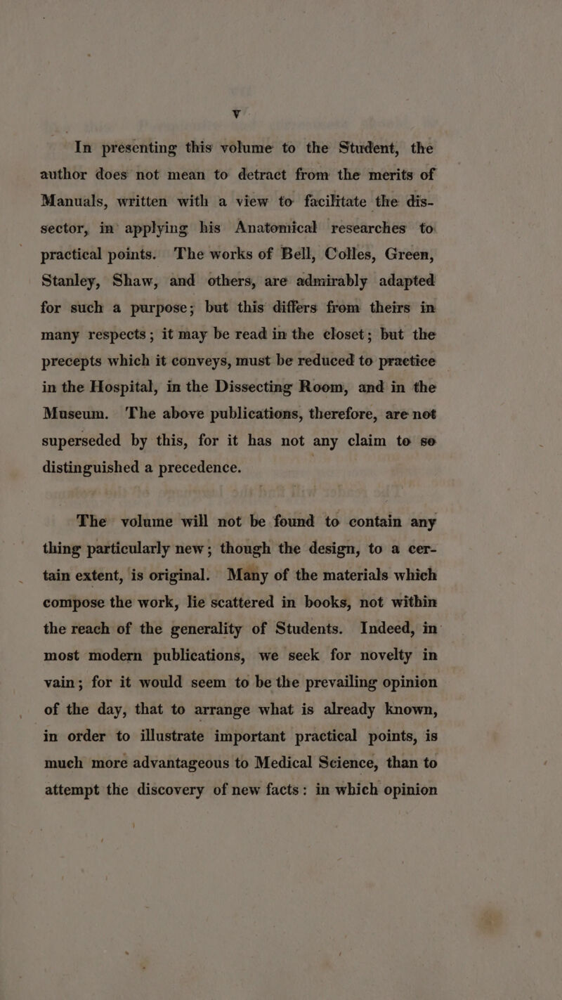 In presenting this volume to the Student, the author does not mean to detract from the merits of Manuals, written with a view to facilitate the dis- sector, in applying his Anatomical researches to practical points. The works of Bell, Colles, Green, Stanley, Shaw, and others, are admirably adapted for such a purpose; but this differs from theirs in many respects; it may be read in the closet; but the precepts which it conveys, must be reduced to practice _ in the Hospital, in the Dissecting Room, and in the Museum. The above publications, therefore, are not superseded by this, for it has not any claim to se distinguished a precedence. The volume will not be found to contain any thing particularly new; though the design, to a cer- tain extent, is original. Many of the materials which compose the work, lie scattered in books, not within the reach of the generality of Students. Indeed, in most modern publications, we seek for novelty in vain; for it would seem to be the prevailing opinion of the day, that to arrange what is already known, in order to illustrate important practical points, is much more advantageous to Medical Science, than to attempt the discovery of new facts: in which opinion