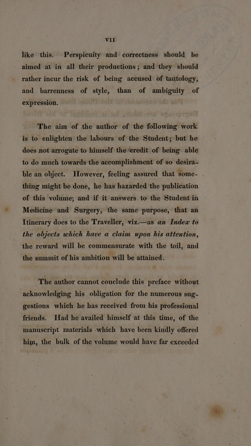 like this. Perspicuity and correctness should be aimed at in all their productions; and they should rather incur the risk of being accused of tautology, and barrenness of style, than of ambiguity of expression. The aim of the author of the following work is to enlighten the labours of the Student; but he does not arrogate to himself the “credit of being able to do much towards the accomplishment of so desira- ble an object. However, feeling assured that some- . thing might be done, he has hazarded the publication of this volume; and if it answers to the Student in Medicine and Surgery, the same purpose, that an Itinerary does to the Traveller, viz—as an Index to the objects which have a claim upon his attention, the reward will be commensurate with the toil, and the summit of his ambition will be attained. The author cannot conclude this preface without acknowledging his obligation for the numerous sug- gestions which he has received from his professional friends. Had he availed himself at this time, of the manuscript materials -which have been kindly offered him, the bulk of the volume would have far exceeded