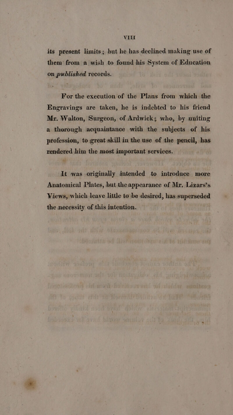its present limits; but he has declined making use of them from a wish to found his System of Education on published records. For the execution of the Plans from which the Engravings are taken, he is indebted to his friend Mr. Walton, Surgeon, of Ardwick; whe, by uniting a thorough acquaintance with the subjects of his profession, to great skill in the use of the pencil, has rendered him the mest important services. It was originally intended to introduce more Anatomical Plates, but the appearance of Mr. Lizars’s Views, which leave little to be desired, has superseded the necessity of this intention.