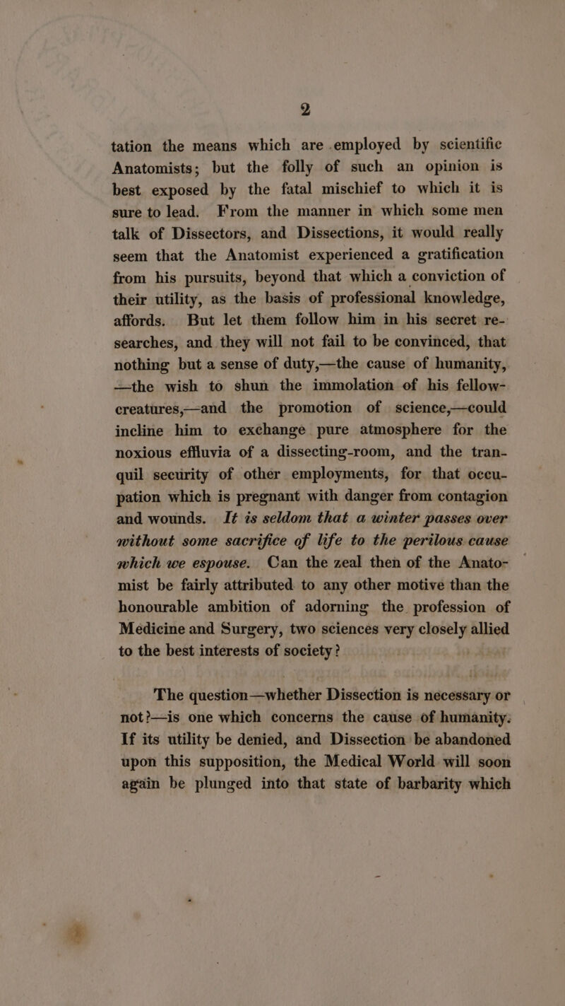 tation the means which are .employed by scientific Anatomists; but the folly of such an opinion is best exposed by the fatal mischief to which it is sure to lead. From the manner in which some men talk of Dissectors, and Dissections, it would really seem that the Anatomist experienced a gratification from his pursuits, beyond that which a conviction of their utility, as the basis of professional knowledge, affords. But let them follow him in his secret re- searches, and. they will not fail to be convinced, that nothing but a sense of duty,—the cause of humanity, —the wish to shun the immolation of his fellow- creatures,—and the promotion of science,—could incline him to exchange pure atmosphere for the noxious effluvia of a dissecting-room, and the tran- quil security of other employments, for that occu- pation which is pregnant with danger from contagion and wounds. I¢ is seldom that a winter passes over without some sacrifice of life to the perilous. cause which we espouse. Can the zeal then of the Anato- mist be fairly attributed to any other motive than the honourable ambition of adorning the profession of Medicine and Surgery, two sciences very closely allied to the best interests of society? The question—whether Dissection is necessary or | not?—is one which concerns the cause of humanity: If its utility be denied, and Dissection be abandoned upon this supposition, the Medical World will soon again be plunged into that state of barbarity which