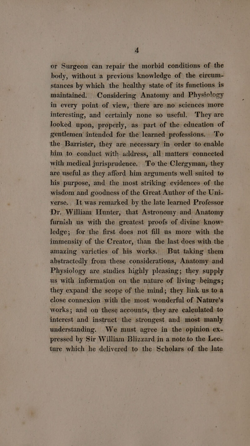 or Surgeon can repair the morbid conditions of the body, without a previous knowledge of the circum- stances by which the healthy state of its functions is maintained. Considering Anatomy and Physiology in every point of view, there are no sciences more interesting, and certainly none so useful. They are looked upon, properly, as part of the education of gentlemen intended for the learned professions. To the Barrister, they are necessary in order to enable him to conduct with address, all matters connected with medical jurisprudence. 'To the Clergyman, they are useful as they afford him arguments well suited to his purpose, and the most striking evidences of the - wisdom and goodness of the Great Author of the Uni- verse. It was remarked by the late learned Professor Dr. William Hunter, that Astronomy and Anatomy furnish us with the greatest proofs of divine know- ledge; for the first does not fill us more with the immensity of the Creator, than the last does with the amazing varieties of his works. But taking them abstractedly from these considerations, Anatomy and Physiology are studies highly pleasing; they supply us with information on the nature of living beings; they expand the scope of the mind; they link us to a close connexion with the most wonderful of Nature’s works; and on these accounts, they are calculated to interest and instruct’ the strongest and most manly understanding. We must agree in the opinion ex- pressed by Sir William Blizzard in a note to the Lec- ture which he delivered to the Scholars of the late