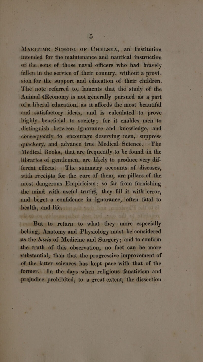 rs) MARITIME SCHOOL oF CHELSEA, an Institution intended for the maintenance and nautical instruction of the sons of those naval officers who had_ bravely fallen in the service of their country, without a provi- sion for the support and education of their children. The note referred to, laments that the study of the Animal Chconomy is not generally pursued as a part of a liberal education, as it affords the most beautiful and satisfactory ideas, and is calculated to prove highly - beneficial to society; for it enables men to distinguish between ignorance and knowledge, and consequently, to encourage deserving men, suppress quackery, and advance true Medical Science. | The Medical Books, that are frequently to, be found in the libraries of gentlemen, are likely to produce very dif- ferent effects. The summary accounts of diseases, with receipts for the cure of them, are pillars of the most dangerous Empiricism: so far from furnishing the’ mind with useful truths, they fill it. with error, and beget a confidence in ignorance, often fatal to health, and life. . But to return to what they more especially belong, Anatomy and Physiology must be considered sas. the basis of Medicine and Surgery; and to confirm the truth of this observation, no fact can be more substantial, than that the progressive improvement of of the latter sciences has kept pace with that of the former. In the days when religious fanaticism and prejudice prohibited, to a great extent, the dissection