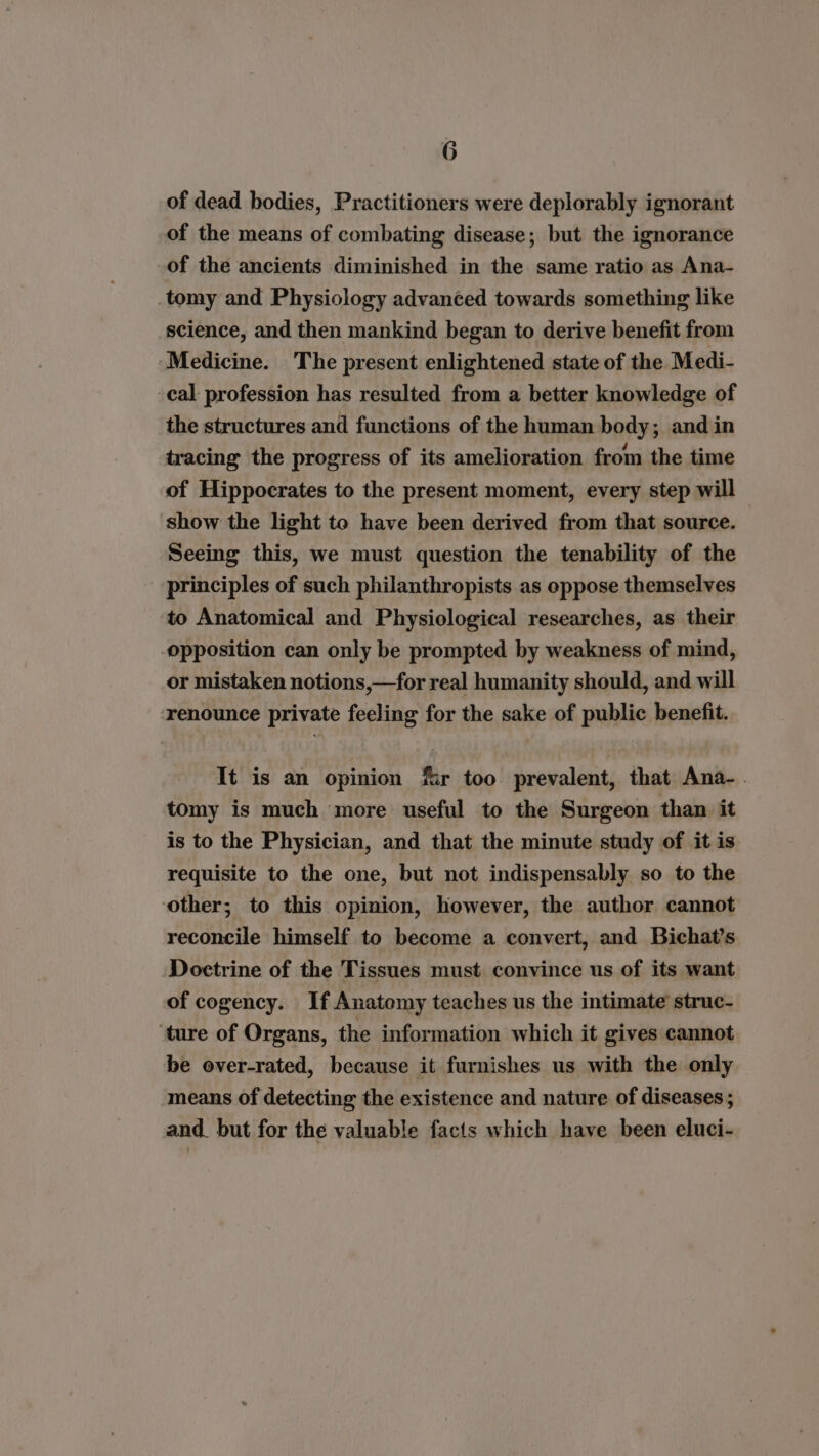 of dead bodies, Practitioners were deplorably ignorant of the means of combating disease; but the ignorance of the ancients diminished in the same ratio as Ana- tomy and Physiology advanced towards something like science, and then mankind began to derive benefit from ‘Medicine. The present enlightened state of the Medi- cal profession has resulted from a better knowledge of the structures and functions of the human body; and in tracing the progress of its amelioration from the time of Hippocrates to the present moment, every step will show the light to have been derived from that source. Seeing this, we must question the tenability of the principles of such philanthropists as oppose themselves to Anatomical and Physiological researches, as. their opposition can only be prompted by weakness of mind, or mistaken notions,—for real humanity should, and will renounce private feeling for the sake of public benefit. It is an opinion fir too prevalent, that Ana-. tomy is much more useful to the Surgeon than it is to the Physician, and that the minute study of it is requisite to the one, but not indispensably so to the ‘other; to this opinion, however, the author cannot reconcile himself to become a convert, and Bichat’s Doctrine of the Tissues must convince us of its want of cogency. If Anatomy teaches us the intimate struc- ‘ture of Organs, the information which it gives cannot be over-rated, because it furnishes us with the only means of detecting the existence and nature of diseases ; and. but for the valuable facts which have been eluci-