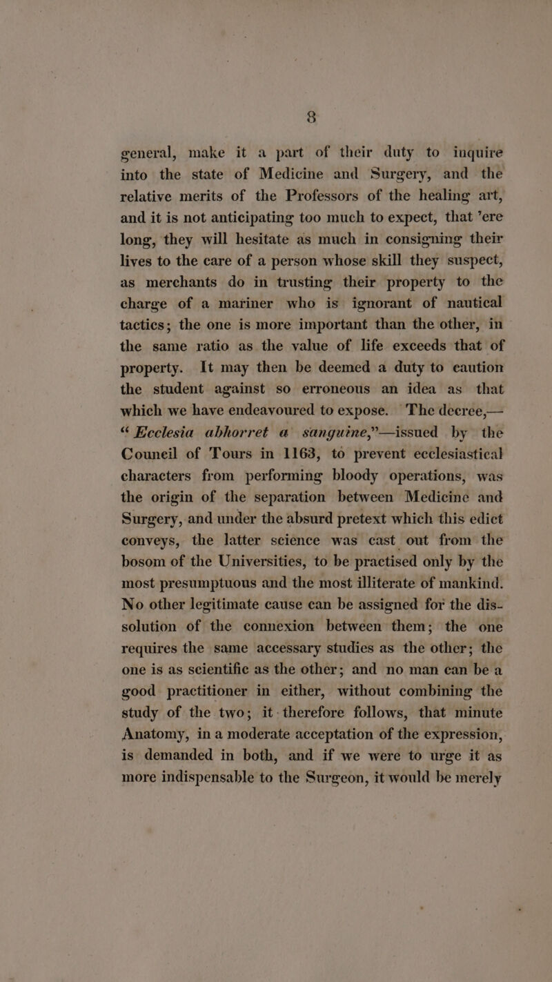 general, make it a part of their duty to inquire into the state of Medicine and Surgery, and the relative merits of the Professors of the healing art, and it is not anticipating too much to expect, that ’ere long, they will hesitate as much in consigning their lives to the care of a person whose skill they suspect, as merchants do in trusting their property to the charge of a mariner who is ignorant of nautical tactics; the one is more important than the other, in the same ratio as the value of life exceeds that of property. It may then be deemed a duty to eaution the student against so erroneous an idea as that which we have endeavoured to expose. The decree,— “ Ecclesia abhorret @ sanguine,”—issued by the Couneil of Tours in 1163, to prevent ecclesiastical characters from performing bloody operations, was the origin of the separation between Medicine and Surgery, and under the absurd pretext which this edict conveys, the latter science was cast out from the bosom of the Universities, to be practised only by the most presumptuous and the most illiterate of mankind. No other legitimate cause can be assigned for the dis- solution of the connexion between them; the one requires the same accessary studies as the other; the one is as scientific as the other; and no man can be a good practitioner in either, without combining the study of the two; it therefore follows, that minute Anatomy, in a moderate acceptation of the expression, is demanded in both, and if we were to urge it as more indispensable to the Surgeon, it would be merely