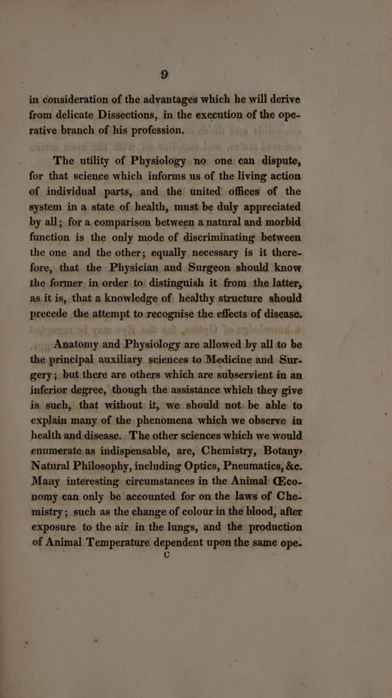 in consideration of the advantages which he will derive from delicate Dissections, in the execution of the ope- rative branch of his profession. The utility of Physiology no one can dispute, for that science which informs us of the living action of individual parts, and the united offices of the system in a state of health, must be duly appreciated by all; for a comparison between a natural and morbid function is the only mode of discriminating between the one and the other; equally necessary is it there- fore, that the Physician and Surgeon should know the former in order to distinguish it from the latter, as it is, that a knowledge of healthy structure should precede the attempt to recognise the effects of disease. Anatomy and Physiology are allowed by all to be the principal auxiliary sciences to Medicine and Sur- gery; but there are others which are subservient in an inferior degree, though the assistance which they give is such, that without it, we should not: be able to explain many of the phenomena which we observe in health and disease. The other sciences which we would enumerate as indispensable, are, Chemistry, Botany» Natural Philosophy, including Optics, Pneumatics, &amp;e. Maay interesting circumstances in the Animal Cico- nomy can only be accounted for on the laws of Che- mistry; such as the change of colour in the blood, after exposure. to the air in the lungs, and the production of Animal Temperature dependent upon the same ope- a |
