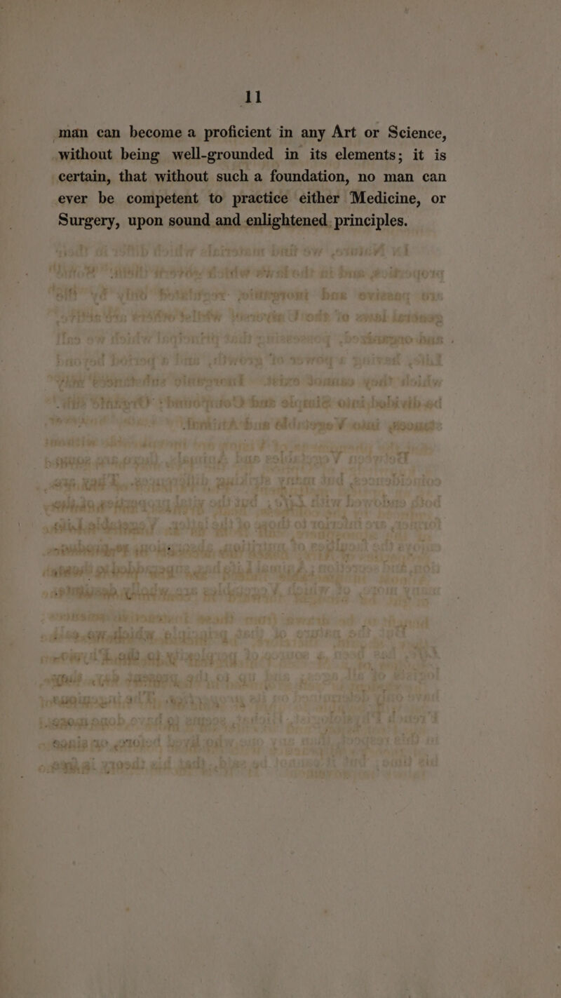 l man can become a proficient in any Art or Science, without being well-grounded in its elements; it is certain, that without such a foundation, no man can ever be competent to practice either Medicine, or Surgery, upon sound and enlightened. principles.