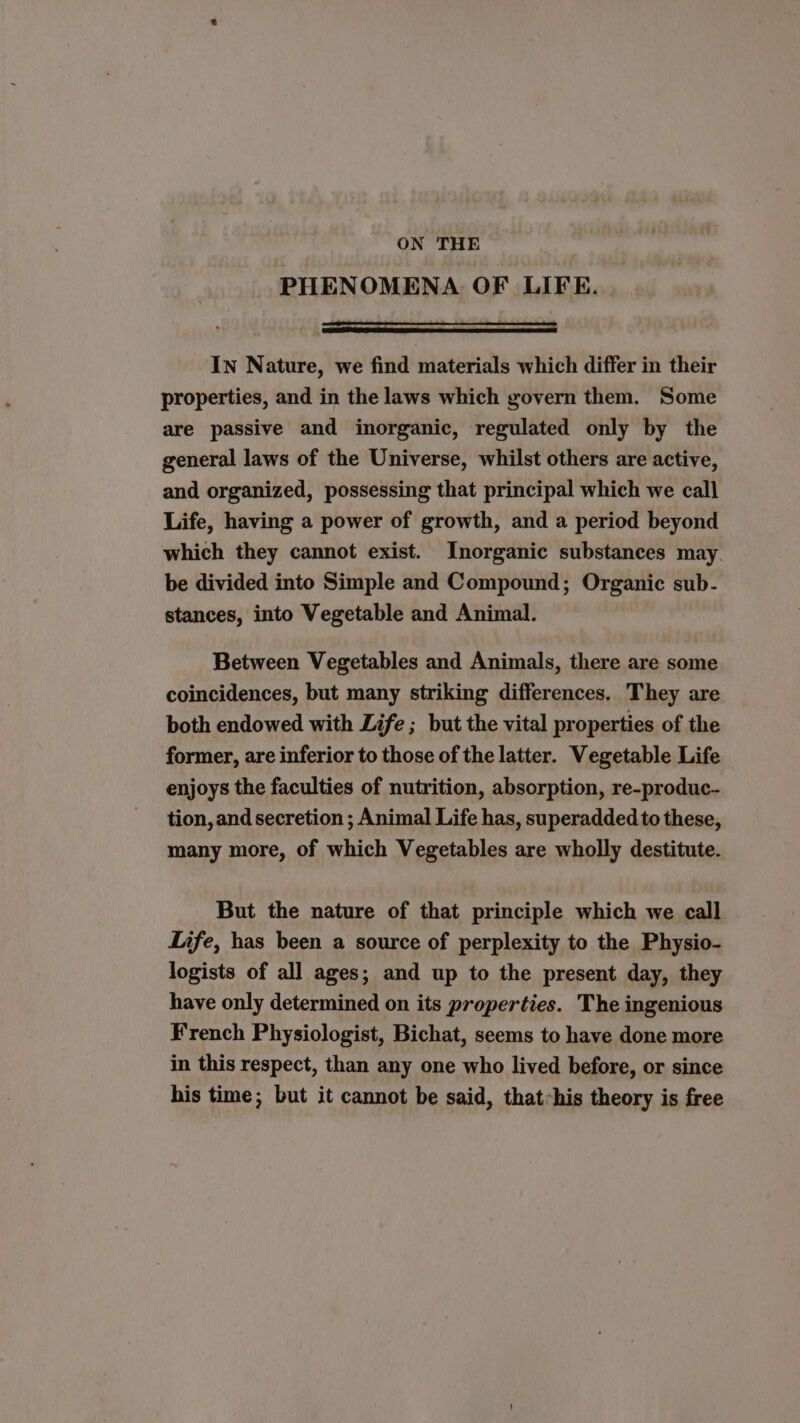 ON THE PHENOMENA OF LIFE. In Nature, we find materials which differ in their properties, and in the laws which govern them. Some are passive and inorganic, regulated only by the general laws of the Universe, whilst others are active, and organized, possessing that principal which we call Life, having a power of growth, and a period beyond which they cannot exist. Inorganic substances may. be divided into Simple and Compound; Organic sub- stances, into Vegetable and Animal. Between Vegetables and Animals, there are some coincidences, but many striking differences. They are both endowed with Life ; but the vital properties of the former, are inferior to those of the latter. Vegetable Life enjoys the faculties of nutrition, absorption, re-produc- tion, and secretion ; Animal Life has, superadded to these, many more, of which Vegetables are wholly destitute. But the nature of that principle which we call Life, has been a source of perplexity to the Physio- logists of all ages; and up to the present day, they have only determined on its properties. The ingenious French Physiologist, Bichat, seems to have done more in this respect, than any one who lived before, or since his time; but it cannot be said, that«his theory is free