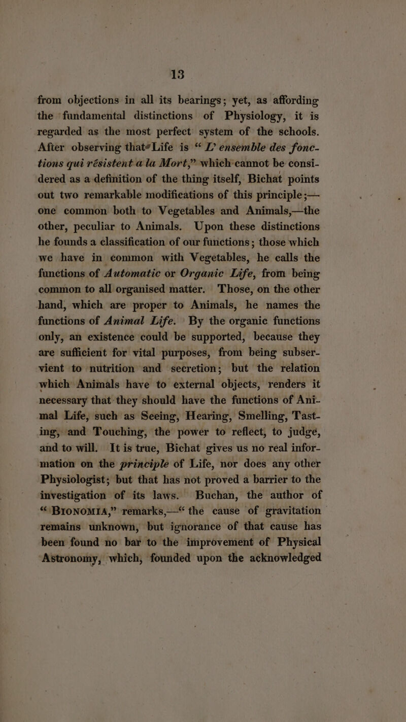 from objections in all its bearings; yet, as affording the ‘fundamental distinctions of Physiology, it is regarded as the most perfect system of the schools. After observing that*Life is “ L’ ensemble des fonc- tions qui résistent a la Mort,” which cannot be consi- dered as a definition of the thing itself, Bichat points out two remarkable modifications of this principle ;— one common both to Vegetables and Animals,—the other, peculiar to Animals. Upon these distinctions he founds a classification of our functions; those which we have in common with Vegetables, he calls the functions of Automatic or Organic Life, from being common to all organised matter. Those, on the other hand, which are proper to Animals, he names the functions of Animal Life. By the organic functions only, an existence could be supported, because they are sufficient for vital purposes, from being subser- vient to nutrition and secretion; but the relation which Animals have to external objects, renders it necessary that-they should have the functions of Ani- mal Life, such as Seeing, Hearing, Smelling, Tast- ing, and Touching, the power to reflect, to judge, and to will. It is true, Bichat gives us no real infor- mation on the principle of Life, nor does any other Physiologist; but that has not proved a barrier to the investigation of its laws. Buchan, the author of “ BIONOMIA,” remarks,—“ the cause of gravitation — remains unknown, but ignorance of that cause has been found no bar to the improvement of Physical Astronomy, which, founded upon the acknowledged