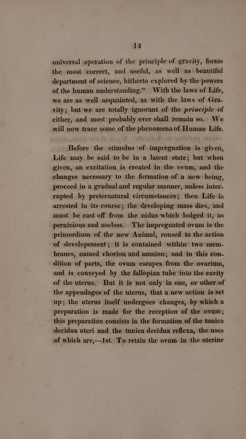 universal operation of the principle of gravity, forms the most correct, and useful, as well as beautiful department of science, hitherto explored by the powers of the human understanding.” With the laws of Life, we are as well acquainted, as with the laws of Gra- vity; but'we are totally ignorant of the principle of either, and most probably ever shall remain so.. We will now trace some of the phenomena of Human Life. Before the stimulus of impregnation is given, Life may be said to be in a latent state; but when given, an excitation is created in the ovum, and the changes necessary to the formation of a new being, proceed in a gradual and regular manner, unless inter- rupted by preternatural circumstanees; then Life is -arrested in its course; the'developing mass dies, and must be cast off from the nidus which lodged it, as pernicious and useless. The impregnated ovum is the ‘primordium of the new Animal, roused to the action of developement; it is contained within two mem- branes, named chorion and amnion; and in this eon- dition of parts, the ovum escapes from the ovarium, and is conveyed by the fallopian tube into the cavity of the uterus. But it is not only in one, or other of the appendages of the uterus, that a new action is set up; the uterus itself undergoes changes, by which a preparation is made for the reception of the ovum; this preparation consists in the formation of the tunica decidua uteri and the tunica decidua reflexa, the uses of which are,—Ist. To retain the ovum in the uterine