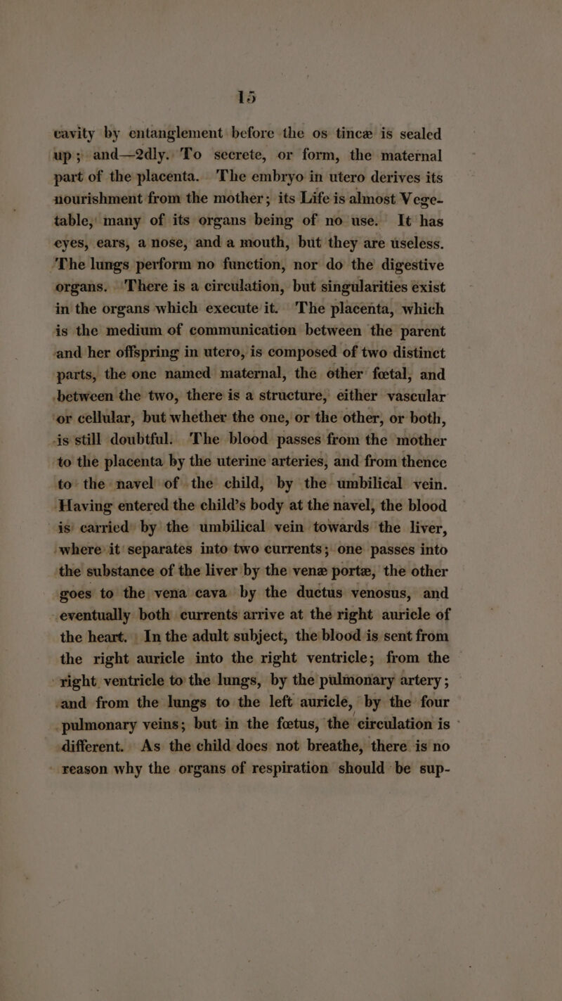 cavity by entanglement before the os tince is sealed up; and—2dly.. To secrete, or form, the maternal part of the placenta. The embryo in utero derives its nourishment from the mother; its Life is almost Vege- table; many of its organs being of no use. It has eyes, ears, a nose, and a mouth, but they are useless. ‘The lungs perform no function, nor do the digestive organs. ‘There is a circulation, but singularities éxist in the organs which execute it. The placenta, which is the medium of communication between the parent -and her offspring in utero, is composed of two distinct parts, the one named maternal, the other’ foetal, and -between the two, there is a structure, either vascular or cellular, but whether the one, or the other, or both, is still doubtful. The blood passes from the mother to the placenta by the uterine arteries, and from thence to: the navel of the child, by the umbilical vein. ‘Having entered the child’s body at the navel, the blood is) carried) by the umbilical vein towards the liver, where it’ separates into two currents; one passes into ‘the substance of the liver by the vene porte, the other goes to the vena cava by the ductus venosus, and eventually both currents arrive at the right auricle of the heart. | In the adult subject, the blood is sent from the right auricle into the right ventricle; from the - ight ventricle to the lungs, by the pulmonary artery; — and from the lungs to the left auricle, by the four pulmonary veins; but in the foetus, the ‘circulation is - different. As the child does not breathe, there is no - reason why the organs of respiration should be sup-