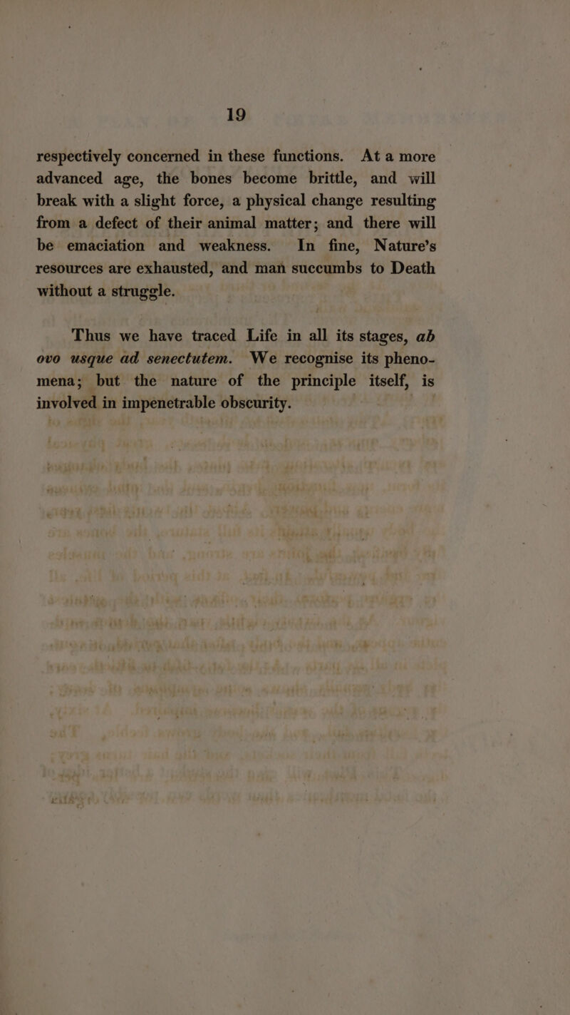 respectively concerned in these functions. At a more advanced age, the bones become brittle, and will break with a slight force, a physical change resulting from a defect of their animal matter; and there will be emaciation and weakness. In fine, Nature’s resources are exhausted, and man succumbs to Death without a struggle. Thus we have traced Life in all its stages, ab ovo usque ad senectutem. We recognise its pheno- mena; but the nature of the principle itself, is involved in impenetrable obscurity. |