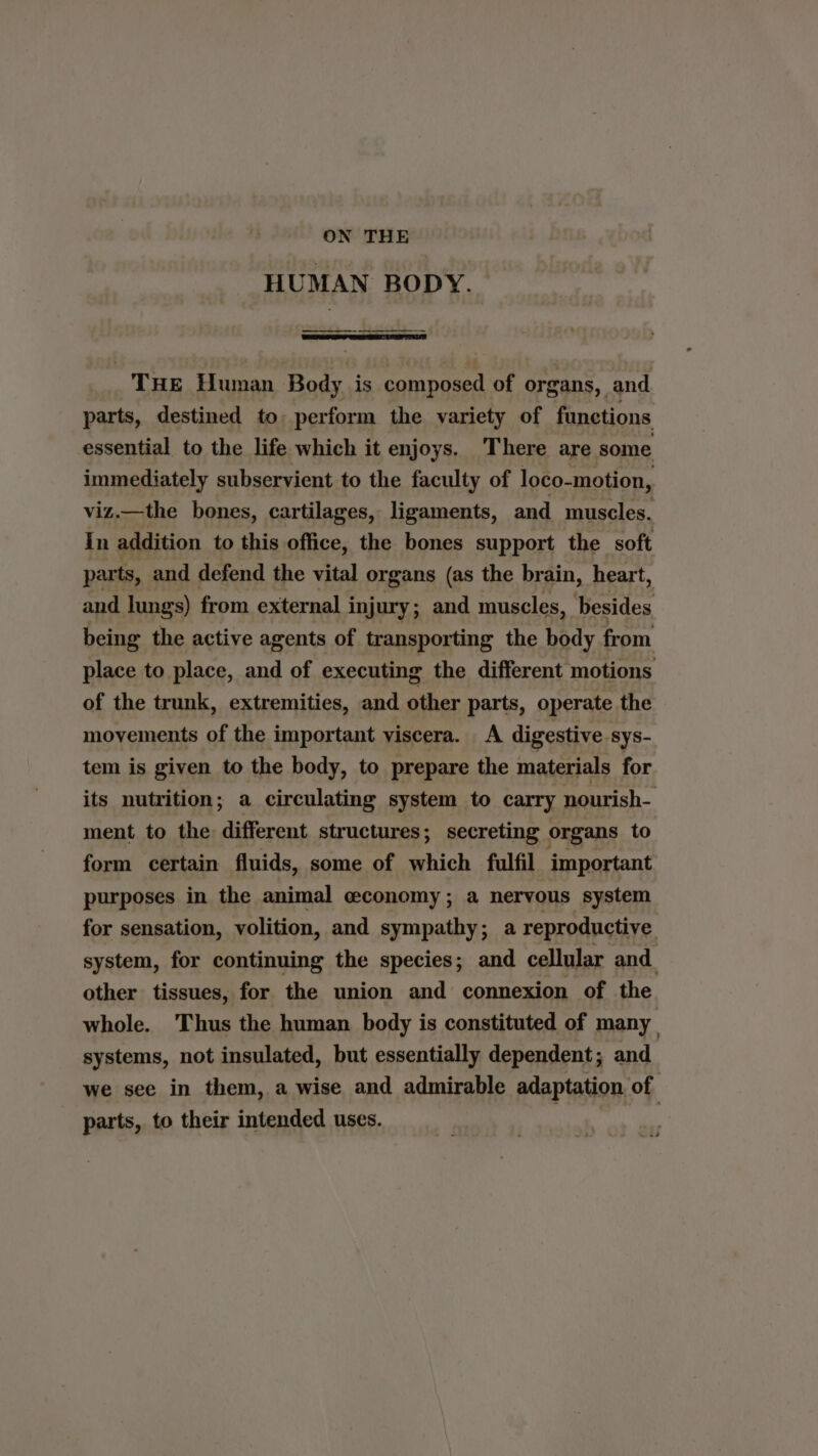 ON THE HUMAN BODY. THE Human Body is composed of organs, and parts, destined to: perform the variety of functions essential to the life which it enjoys. There are some immediately subservient to the faculty of loco-motion, viz.—the bones, cartilages, ligaments, and muscles. In addition to this office, the bones support the soft parts, and defend the vital organs (as the brain, heart, and lung's) from external injury ; and muscles, besides being the active agents of transporting the body from place to place, and of executing the different motions of the trunk, extremities, and other parts, operate the movements of the important viscera. A digestive sys- tem is given to the body, to prepare the materials for its nutrition; a circulating system to carry nourish- ment to the different structures; secreting organs to form certain fluids, some of which fulfil important purposes in the animal economy; a nervous system for sensation, volition, and sympathy; a reproductive system, for continuing the species; and cellular and. other tissues, for the union and connexion of the whole. Thus the human body is constituted of many systems, not insulated, but essentially dependent; and we see in them, a wise and admirable adaptation. of | - parts, to their intended uses.