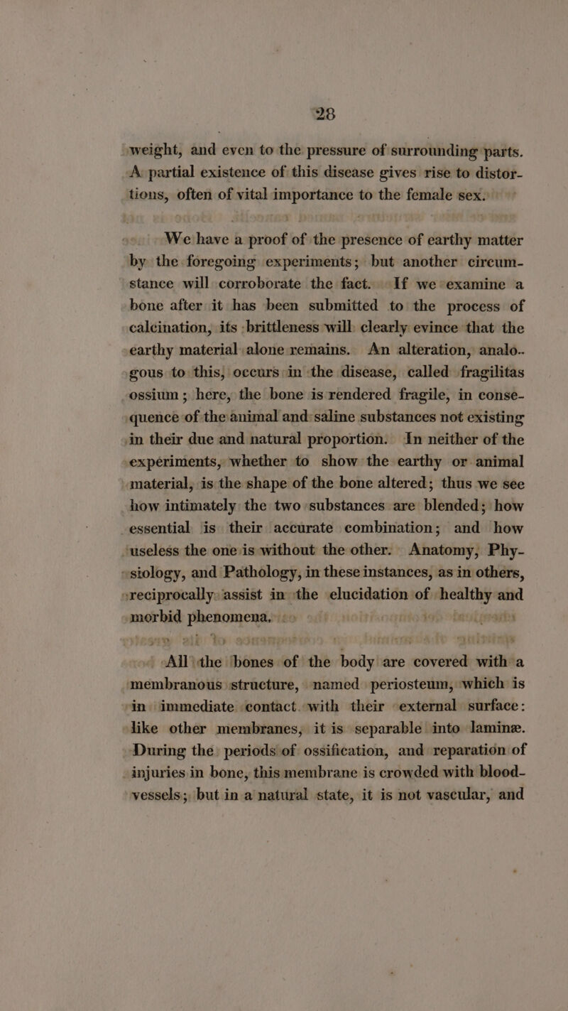 weight, and even to the pressure of surrounding ‘parts. A partial existence of this disease gives rise to distor- ares often of vital Pie te to the female sex. We has a proof of the presence of earthy matter by the foregoing experiments; but another cireum- stance will corroborate the fact. If we examine a bone after it has been submitted to the process of calcination, its - brittleness will clearly evince that the earthy material alone remains. An alteration, analo.. gous to this, occurs in the disease, called fragilitas ossium ; here, the bone is rendered fragile, in conse- quence of the animal and:saline substances not existing in their due and natural proportion. ‘In neither of the experiments, whether to show the earthy or animal material, is the shape of the bone altered; thus we see how intimately the two substances are blended; how -essential is their accurate combination; and how ‘useless the one is without the other: Anatomy, Phy- ~stology, and Pathology, in these instances, as in others, reciprocally, assist in the elucidation: of. att and waasinrse ee £0 oontoded obaal rani rt All ae bones of the body are covered with a membranous ‘structure, named periosteum, ‘which is ‘in immediate contact. with their external surface: like other membranes, it is separable into Jamine. During the periods of ossification, and reparation of injuries in bone, this membrane is crowded with blood- vessels; but in a natural state, it is not vascular, and