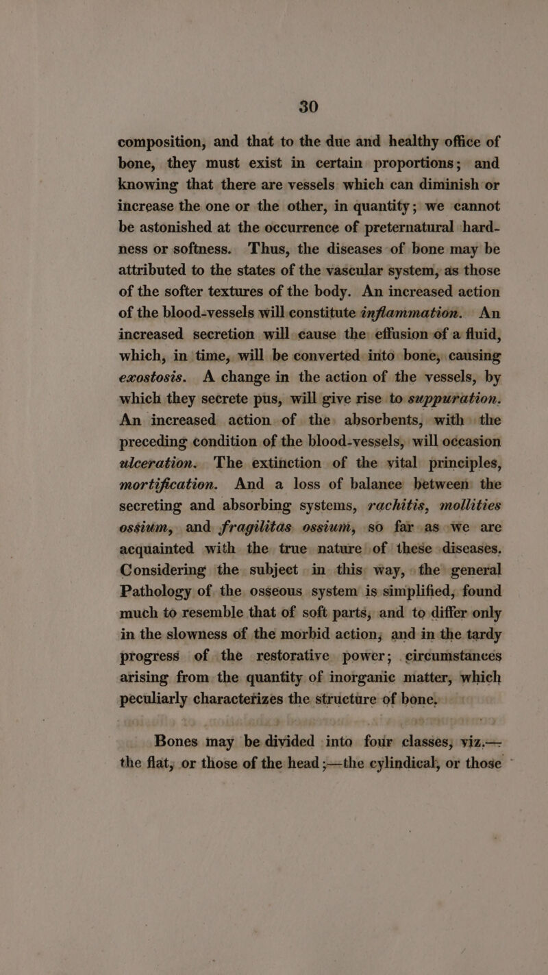 composition, and that to the due and healthy office of bone, they must exist in certain proportions; and knowing that there are vessels which can diminish or increase the one or the other, in quantity; we cannot be astonished at the occurrence of preternatural shard- ness or softness. Thus, the diseases of bone may be attributed to the states of the vascular system, as those of the softer textures of the body. An increased action of the blood-vessels will constitute inflammation. An increased secretion will cause the effusion of a fluid, which, in time, will be converted into bone, causing exostosis. A change in the action of the vessels, by which they secrete pus, will give rise to suppuration. An increased action of the absorbents, with» the preceding condition of the blood-vessels, will occasion aiceration. The extinction of the vital principles, mortification. And a loss of balance between the secreting and absorbing systems, rachitis, mollities ossium, and fragilitas ossium, so fay as we are acquainted with the true nature of these diseases. Considering the subject in this: way, the general Pathology of. the osseous system is simplified, found much to resemble that of soft parts; and to differ only in the slowness of the morbid action; and in the tardy progress of the restorative power; . circumstances arising from the quantity of inorganic matter, which peculiarly characterizes the structure of bone, Bones may be divided into four classes; viz.— the flat; or those of the head ;—the cylindical, or those