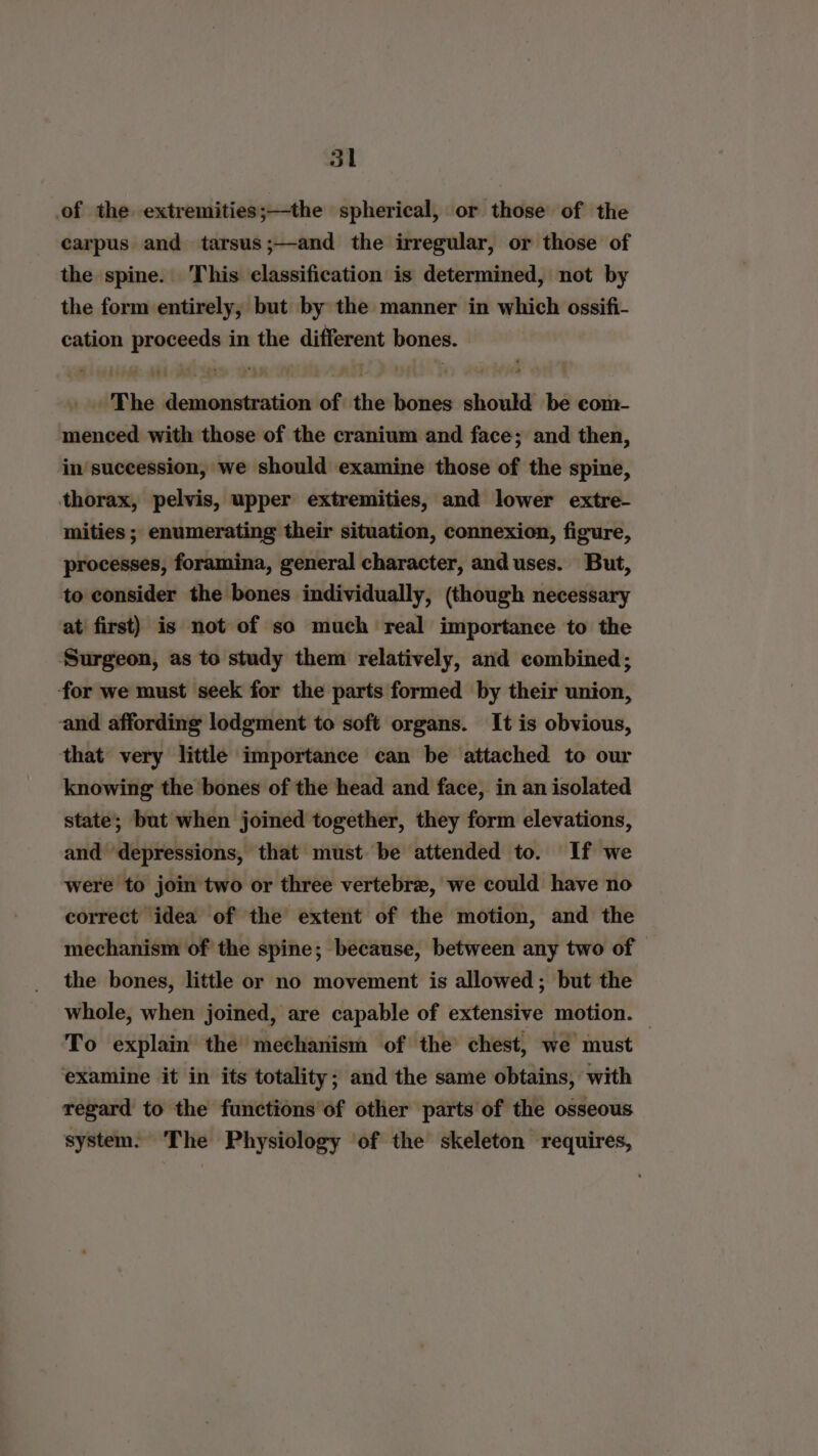 of the extremities;—the spherical, or those of the carpus and tarsus;—and the irregular, or those of the spine. This classification is determined, not by the form entirely, but by the manner in which ossifi- cation proceeds in the different bones. - The demonstration of the bones should be com- menced with those of the cranium and face; and then, in succession, we should examine those of the spine, thorax, pelvis, upper extremities, and lower extre- mities ; enumerating their situation, connexion, figure, processes, foramina, general character, and uses. But, to consider the bones individually, (though necessary at’ first) is not of so much real importance to the Surgeon, as to study them relatively, and combined; for we must seek for the parts formed by their union, and affording lodgment to soft organs. It is obvious, that very little importance can be attached to our knowing the bones of the head and face, in an isolated state; but when joined together, they form elevations, and depressions, that must be attended to. If we were to join two or three vertebre, we could have no correct idea of the extent of the motion, and the mechanism of the spine; because, between any two of the bones, little or no movement is allowed; but the whole, when joined, are capable of extensive motion. — To explain the mechanism of the chest, we must examine it in its totality; and the same obtains, with regard to the functions of other parts of the osseous system. The Physiology of the skeleton requires,