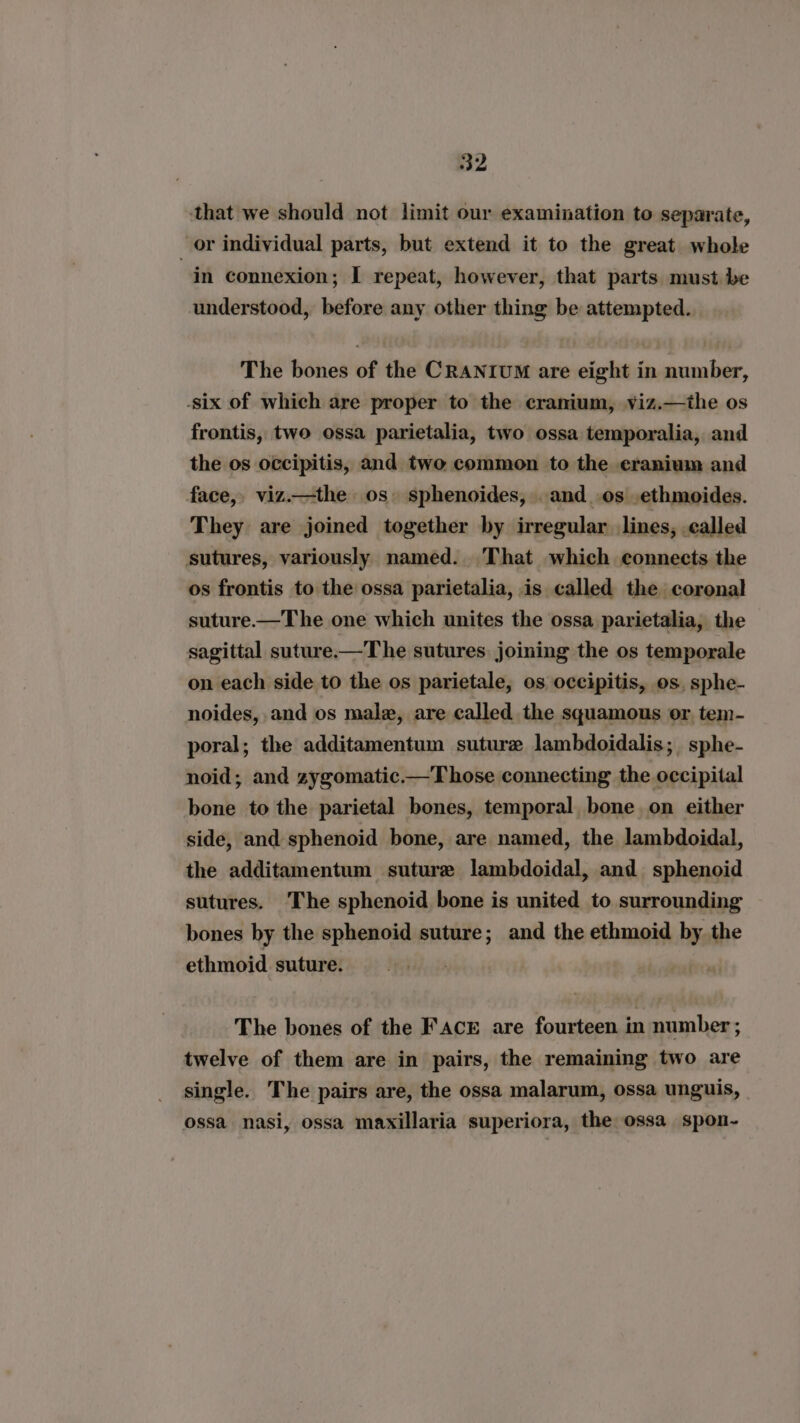 that we should not limit our examination to separate, _ or individual parts, but extend it to the great whole in connexion; I repeat, however, that parts must be understood, before any other thing be attempted. The bones of the CRANIUM are eight in number, -six of which are proper to the cranium, viz.—the os frontis, two ossa parietalia, two ossa temporalia, and the os occipitis, and two common to the eranium and face, viz.—the os. sphenoides, . and_.os .ethmoides. They are joined together by irregular lines, called sutures, variously named. That which connects the os frontis to the ossa parietalia, is called the coronal suture —The one which unites the ossa parietalia, the sagittal suture—The sutures joining the os temporale on each side to the os parietale, os occipitis, os, sphe- noides, and os male, are called the squamous or, tem- poral; the additamentum suture lambdoidalis; sphe- noid; and zygomatic—Those connecting the occipital bone to the parietal bones, temporal bone on either side, and sphenoid bone, are named, the lambdoidal, the additamentum suture lambdoidal, and sphenoid sutures. The sphenoid bone is united to surrounding bones by the sphenoid suture; and the ethmoid by the ethmoid suture. . The bones of the FAcr are fourteen in number ; twelve of them are in pairs, the remaining two are single. The pairs are, the ossa malarum, ossa unguis, ossa nasi, ossa maxillaria superiora, the ossa spon-