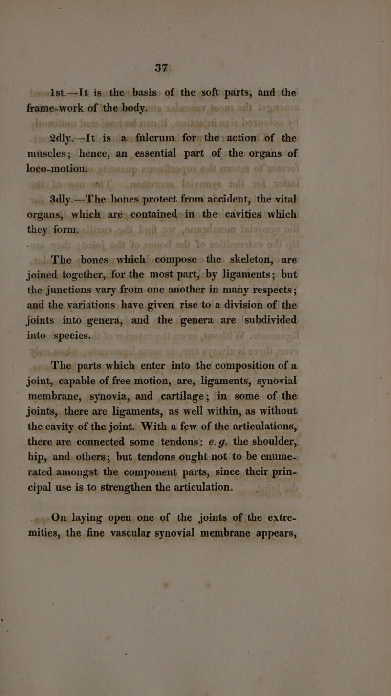 ist.—It is the: basis of the soft eal and the frame-work of the pee Lacady densi ol) | odly. —It is. a. aileias for: shee action of the muscles; hence, an essential part of the sk ga of loco-motion. Li an . $dly.—The bones protect from accident, the vital organs, which: are) contained: in the: cavities which ein form. | The bones. which compose >the: skeleton, are joined together, for the most part, by ligaments; but the junctions vary from one another in many respects ; and the variations have given rise to a division of the joints into genera, and the genera are subdivided into species. The parts which enter into the composition of a joint, capable of free motion, are, ligaments, synovial membrane, synovia, and cartilage; in some of the joints, there are ligaments, as well within, as without the cavity of the joint. With a few of the articulations, there are connected some tendons: e.g. the shoulder, hip, and others; but tendons ought not to be enume- rated amongst the component parts, since their prin-. cipal use is to strengthen the articulation. ~»,On laying open one of the joints of the extre- mities, the fine vascular synovial membrane appears,