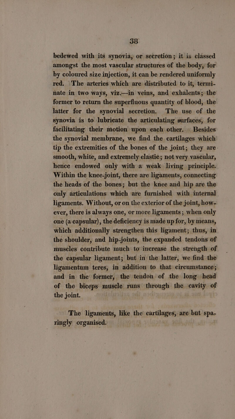 bedewed with its synovia, or secretion; it is classed amongst the most vascular structures of the body, for by coloured size injection, it can be rendered uniformly red. The arteries which are distributed to it, termi- nate in two ways, viz.—in veins, and exhalents; the former to return the superfluous quantity of blood, the latter for the synovial secretion. The use of the synovia is to lubricate the articulating surfaces, for facilitating their motion upon each other. | Besides the synovial membrane, we find the cartilages which tip the extremities of the bones of the joint; they are. smooth, white, and extremely elastic; not very vascular, hence endowed only with a weak living principle. Within the knee-joint, there are ligaments, connecting the heads of the bones; but the knee and hip are the only articulations which are furnished with internal ligaments. Without, or on the exterior of the joint, how- ever, there is always one, or more ligaments; when only one (a capsular), the deficiency is made up for, by means, which additionally strengthen this ligament; thus, in the shoulder, and hip-joints, the expanded tendons of muscles contribute much to’ increase the strength of the capsular ligament; but in the latter, we find the ligamentum teres, in addition to that circumstance; and in the’ former, the tendon of the long head of the biceps’ muscle runs through the cavity of the joint. The ligaments, like the cartilages, are but spa- ringly organised.