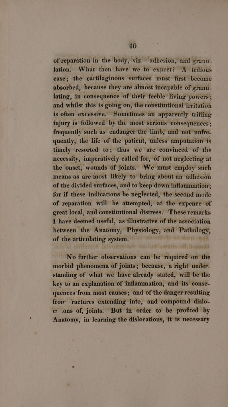 of reparation in the body, viz.—adhesion, and granu. lation. What then have we to expect? A tédious case; the cartilaginous surfaces must first become absorbed, because they are almost incapable of granu- lating, in consequence of their feeble living powers’; and whilst this is going on, the constitutional irritation is often excessive. Sometimes an apparently trifling injury is followed by the most serious consequences ; frequently such as endanger the limb, and not unfre- quently, the life of the patient, unless amputation ‘jis timely resorted to; thus we are convinced of the necessity, imperatively called for, of not neglecting at the onset, wounds of joints. We must employ such means as are most likely to bring about an adhésion of the divided surfaces, and to keep down inflammation; for if these indications be neglected, the second mode of reparation will be attempted, at the expence of great local, and constitutional distress. ‘These remarks I have deemed useful, as illustrative of the association between the Anatomy, re kth and rbarviss: “4 of the articulating system. No further observations can be required on the morbid phenomena of joints; because, a right under- standing of what we have already stated, will be the key to an explanation of inflammation, and its conse- quences from most causes; and of the danger resulting from ractures extending into, and compound dislo- ec: .ons of, joints. But in order to be profited by Anatomy, in learning the dislocations, it is necessary