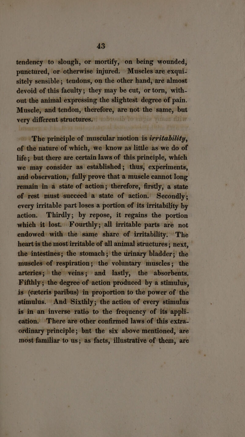tendency to slough, or mortify, on being wounded, punctured, or otherwise injured. Muscles are exqui- sitely sensible; tendons, on the other hand,’are almost devoid of this faculty; they may be cut, or torn, with- out the animal expressing the slightest degree of pain. Muscle, and tendon,’ therefore, are not the werey: no very different structures. » The principle of muscular motion is trritability, of the nature of which, we know as little as we do of life; but there are certain laws of this principle, which we may consider as established; thus, experiments, and observation, fully prove that a muscle cannot long remain in a state of action; therefore, firstly, a state of rest must succeed a state of action.’ Secondly; every irritable part loses a portion of its irritability by action. ‘Thirdly; by repose, it regains the portion which it lost. Fourthly; all irritable parts are not endowed: with the same share of irritability: The heart is the most irritable of all animal structures; next, the intestines; the stomach; the urinary bladder; the muscles of respiration; the voluntary muscles; the arteries; the veins; and lastly, the absorbents, Fifthly; the degree of ‘action produced by a stimulus, is (ceteris paribus) in proportion to the power of the stimulus. And Sixthly; the action of every stimulus is in an inverse ratio to the frequency of its appli- eation. ‘There are other confirmed laws of this extra- ordinary principle; bnt the six above mentioned, are most familiar to us; as facts, illustrative of them, are