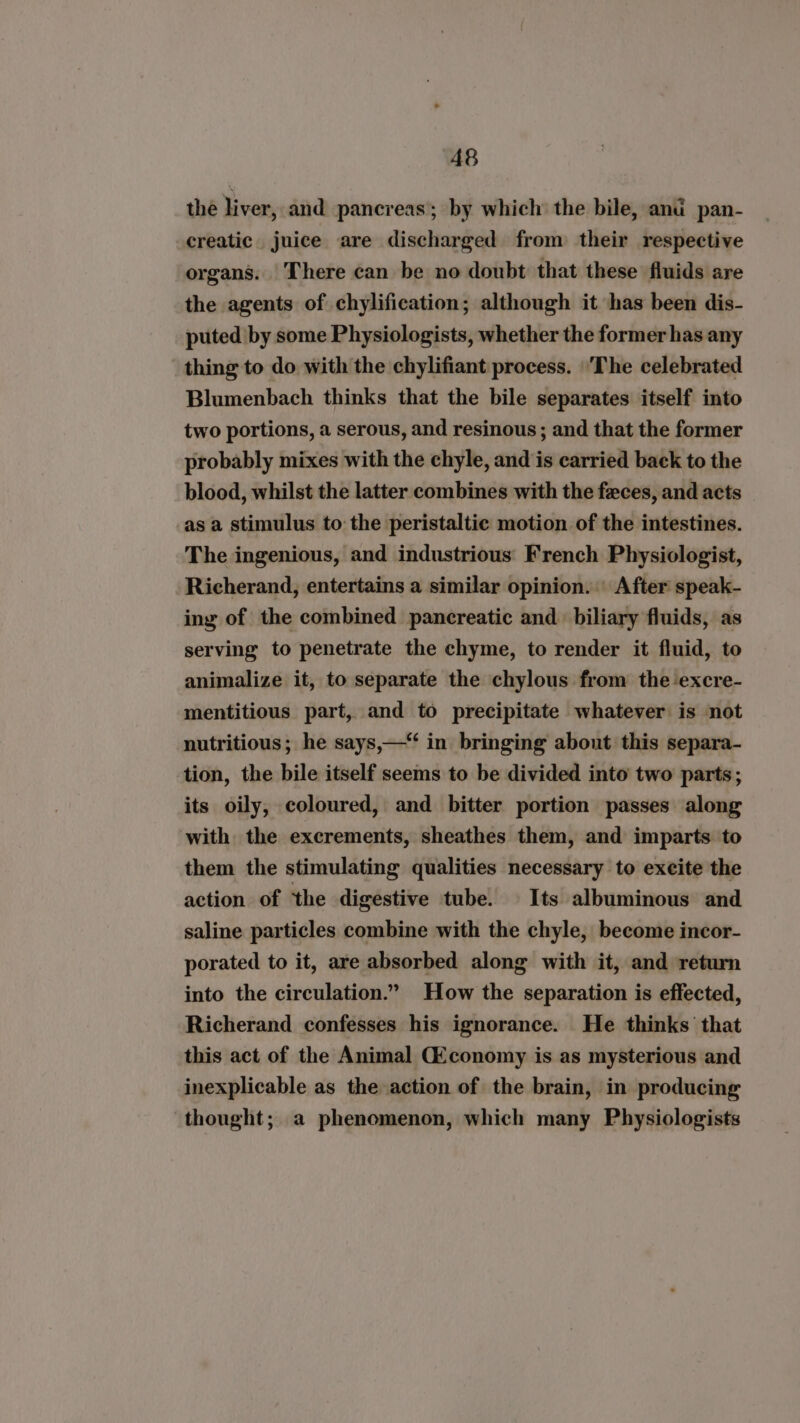 the liver, and pancreas; by which the bile, and pan- creatic juice are discharged from their respective organs. There can be no doubt that these fluids are the agents of chylification; although it has been dis- puted by some Physiologists, whether the former has any thing to do with the chylifiant process. ‘The celebrated Blumenbach thinks that the bile separates itself into two portions, a serous, and resinous ; and that the former probably mixes with the chyle, and is carried back to the blood, whilst the latter combines with the feces, and acts asa stimulus to the peristaltic motion of the intestines. The ingenious, and industrious French Physiologist, Richerand, entertains a similar opinion. | After speak- ing of the combined pancreatic and. biliary fluids, as serving to penetrate the chyme, to render it fluid, to animalize it, to separate the chylous from the excre- mentitious part, and to precipitate whatever is not nutritious; he says,— in bringing about this separa- tion, the bile itself seems to be divided into two parts; its oily, coloured, and bitter portion passes along with the excrements, sheathes them, and imparts to them the stimulating qualities necessary to excite the action of the digestive tube. | Its albuminous and saline particles combine with the chyle, become incor- porated to it, are absorbed along with it, and return into the circulation.” How the separation is effected, Richerand confesses his ignorance. He thinks that this act of the Animal CEconomy is as mysterious and inexplicable as the action of the brain, in producing thought; a phenomenon, which many Physiologists