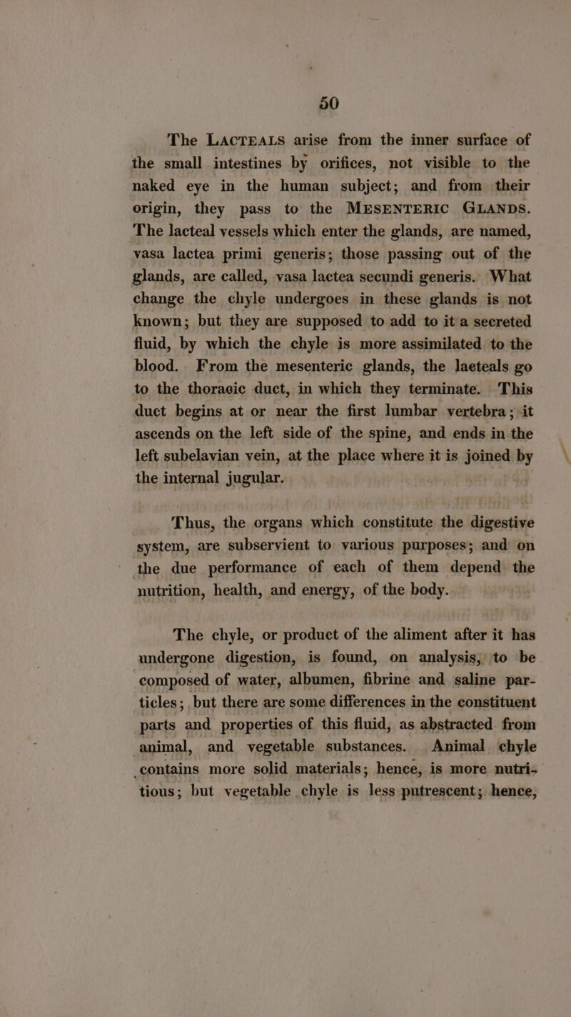 The LACTEALS arise from the inner surface of the small intestines by orifices, not visible to the naked eye in the human subject; and from their origin, they pass to the MESENTERIC GLANDS. The lacteal vessels which enter the glands, are named, vasa lactea primi generis; those passing out of the glands, are called, vasa lactea secundi generis. What change the chyle undergoes in these glands is not known; but they are supposed to add to it a secreted fluid, by which the chyle is more assimilated to the blood. From the mesenteric glands, the laeteals go to the thoracic duct, in which they terminate. This duct begins at or near the first lumbar vertebra ; it ascends on the left side of the spine, and ends in the left subelavian vein, at the place where it is joined by the internal jugular. Thus, the organs which constitute the digestive system, are subservient to various purposes; and on the due performance of each of them depend the nutrition, health, and energy, of the body. The chyle, or product of the aliment after it has undergone digestion, is found, on analysis, to be composed of water, albumen, fibrine and saline par- ticles ; but there are some differences in the constituent parts and properties of this fluid, as abstracted. from animal, and vegetable substances. Animal chyle contains more solid materials; hence, is more nutri- tious; but vegetable chyle is less putrescent; hence;