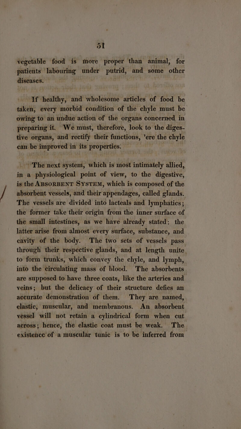 ol vegetable food is more proper than animal, for patients labouring under pure and some other diseases. If healthy, and wholesome articles of food be taken, every morbid condition of the chyle must be owing to an undue action of the organs concerned in preparing it. We must, therefore, look to the diges- tive organs, and rectify their functions, ’ere the chyle can be improved in its properties. — - The next system, which is most intimately allied, in a physiological point of view, to the digestive, is the ABSORBENT SYSTEM, which is composed of the absorbent vessels, and their appendages, called glands. The vessels are divided into lacteals and lymphatics; the former take their origin from the inner surface of the small intestines, as we have already stated: the latter arise from almost every surface, substance, and cavity of the body. The two sets of vessels pass through their respective glands, and at length unite. to form trunks, which convey the chyle, and lymph, into the circulating mass of blood. The absorbents are supposed to have three coats, like the arteries and veins; but the delicacy of their structure defies an accurate demonstration of them. They are named, elastic, muscular, and membranous. An absorbent vessel will not retain a cylindrical form when cut across; hence, the elastic coat must be weak. The - existence of -a muscular tunic is to be inferred from