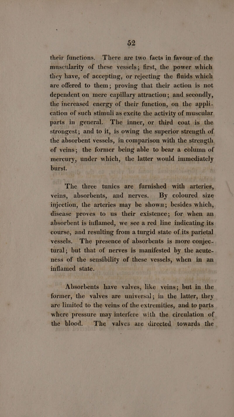 32 their functions. There are two facts in favour of the muscularity of these vessels; first, the power which they have, of accepting, or rejecting the fluids which are offered to them; proving that their action is not dependent on mere capillary attraction; and secondly, the increased energy of their function, on the appli- cation of such stimuli as excite the activity of muscular parts in general. The inner, or third coat is the strongest; and to it, is owing the superior strength of the absorbent vessels, in comparison with the strength of veins; the former being able to bear a column of mercury, under which, the latter would immediately burst. The three tunics are furnished with arteries, veins, absorbents, and nerves. By coloured size injection, the arteries may be shown; besides which, disease proves to us their existence; for when an absorbent is inflamed, we see a red line indicating its course, and resulting from a turgid state of.its parietal vessels. ‘The presence of absorbents is more conjec- tural; but that of nerves is manifested by the acute- ness of the sensibility of these vessels, when in an inflamed state. Absorbents have valves, like veins; but in the former, the valves are universal; in the latter, they are limited to the veins of the extremities, and. to parts where pressure may interfere with the circulation of the blood. The valves are directed towards the -