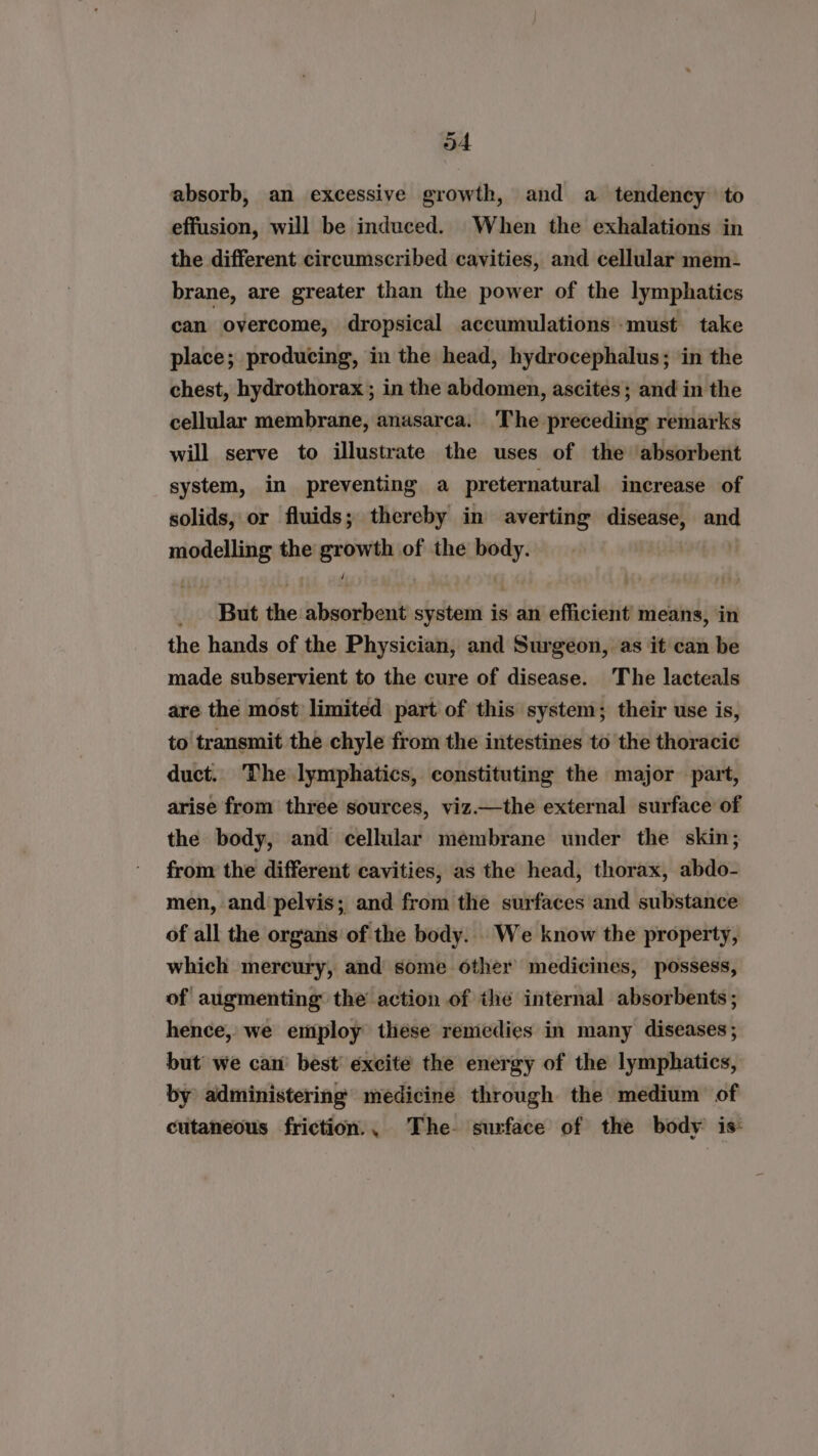 oA absorb, an excessive growth, and a tendency to effusion, will be induced. When the exhalations in the different circumscribed cavities, and cellular mem- brane, are greater than the power of the lymphatics can overcome, dropsical accumulations must take place; producing, in the head, hydrocephalus; in the chest, hydrothorax ; in the abdomen, ascites; and in the cellular membrane, anasarca. The preceding remarks will serve to illustrate the uses of the absorbent system, in preventing a preternatural increase of solids, or fluids; thereby in averting disease, ap icine the luli of the body. _ But the Seoihaitn system is an efficient means, in the hands of the Physician, and Surgeon, as it can be made subservient to the cure of disease. The lacteals are the most limited part of this system; their use is, to transmit the chyle from the intestines to the thoracic duct. The lymphatics, constituting the major part, arise from three sources, viz.—the external surface of the body, and cellular membrane under the skin; from the different cavities, as the head, thorax, abdo- men, and pelvis; and from the surfaces and substance of all the organs of the body. We know the property, which mercury, and some other medicines, possess, of augmenting the action of the internal absorbents ; hence, we employ these remedies in many diseases; but we can’ best’ excite the energy of the lymphatics, by administering medicine through the medium of cutaneous friction., The surface of the body is: